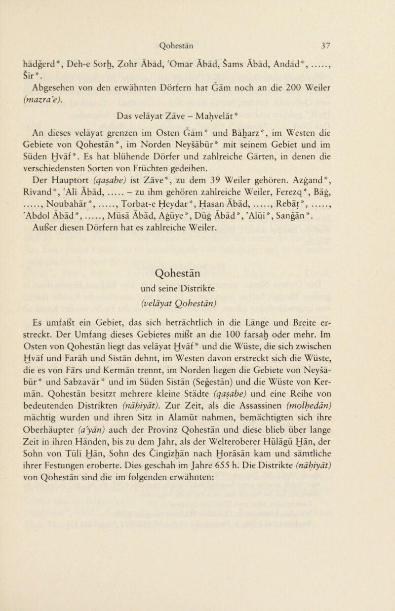 hadgerd*, Deh-e Sorh, Zohr Abad, fOmar Abad, Sams Abad, Andad*,., Sir*. V Abgesehen von den erwähnten Dörfern hat Gäm noch an die 200 Weiler (mazra'e). Das veläyat Zäve - Mahvelät* An dieses veläyat grenzen im Osten Gäm* und Bäharz*, im Westen die Gebiete von Qohestän*, im Norden Neysäbür* mit seinem Gebiet und im Süden Hväf*. Es hat blühende Dörfer und zahlreiche Gärten, in denen die verschiedensten Sorten von Früchten gedeihen. Der Hauptort (qasabe) ist Zäve*, zu dem 39 Weiler gehören. Azgand*, Rivand*, 'All Äbäd,.- zu ihm gehören zahlreiche Weiler, Ferezq*, Bäg, ., Noubahär*,., Torbat-e Heydar*, Hasan Äbäd,., Rebät*,., 'Abdol Äbäd*,., Müsä Äbäd, Agüye*, Düg Äbäd*, 'Alül*, Sangän*. Außer diesen Dörfern hat es zahlreiche Weiler. Qohestän und seine Distrikte (veläyat Qohestän) Es umfaßt ein Gebiet, das sich beträchtlich in die Länge und Breite er¬ streckt. Der Umfang dieses Gebietes mißt an die 100 farsah oder mehr. Im Osten von Qohestän liegt das veläyat Hväf* und die Wüste, die sich zwischen Hväf und Faräh und Slstän dehnt, im Westen davon erstreckt sich die Wüste, die es von Färs und Kermän trennt, im Norden liegen die Gebiete von Neysä¬ bür* und Sabzavär* und im Süden Sistän (Segestän) und die Wüste von Ker¬ män. Qohestän besitzt mehrere kleine Städte (qasabe) und eine Reihe von bedeutenden Distrikten (nähiyät). Zur Zeit, als die Assassinen (molhedän) mächtig wurden und ihren Sitz in Alamüt nahmen, bemächtigten sich ihre Oberhäupter (ayän) auch der Provinz Qohestän und diese blieb über lange Zeit in ihren Händen, bis zu dem Jahr, als der Welteroberer Hülägü Hän, der Sohn von Tüll Hän, Sohn des Cingizhän nach Horäsän kam und sämtliche ihrer Festungen eroberte. Dies geschah im Jahre 655 h. Die Distrikte (nähiyät) von Qohestän sind die im folgenden erwähnten: