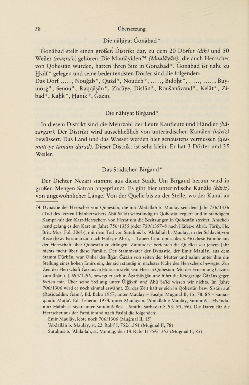 Die nähiyat Gonäbad * V \ \ Gonäbad stellt einen großea Distrikt dar, zu dem 20 Dörfer (dih) und 50 Weiler (mazra'e) gehören. Die Mauläyiden74 (Mauläyän), die auch Herrscher von Qohestän wurden, hatten ihren Sitz in Gonäbad51'. Gonäbad ist nahe zu Hväf * gelegen und seine bedeutendsten Dörfer sind die folgenden: Das Dorf., Nougäb*, Qüzd*, Noudeh*,., Bidoht*,.,., Büy- morg*, Senou*, Raqqäsän*, Zarüye, Disfän*, Rousanävand*, Kelät*, ZI- bad*, Kähk*, Hänik*, Gazln. Die nähiyat Birgand5:' In diesem Distrikt sind die Mehrzahl der Leute Kaufleute und Händler (bä- zargän). Der Distrikt wird ausschließlich von unterirdischen Kanälen (käriz) bewässert. Das Land und das Wasser werden hier genaustens vermessen (qes- mati-ye tamärn därad). Dieser Distrikt ist sehr klein. Er hat 3 Dörfer und 35 Weiler. Das Städtchen Birgand 51' Der Dichter Nezärl stammt aus dieser Stadt. Um Birgand herum wird in großen Mengen Safran angepflanzt. Es gibt hier unterirdische Kanäle (käriz) von ungewöhnlicher Länge. Von der Quelle bis zu der Stelle, wo der Kanal an 74 Dynastie der Herrscher von Qohestän, die mit 'Abdallah b. Mauläy seit dem Jahr 736/1336 (Tod des letzten Ilhänherrschers Abü Sa'Id) selbständig in Qohestän regiert und in ständigem Kampf mit den Kart-Herrschern von Herat um die Besitzungen in Qohestän streitet. Anschei¬ nend gelang es den Kart im Jahre 756/1355 (oder 759/1357-8 nach Häfez-e Abrü: Tärih, Hs. Brit. Mus. Fol. 306 b), mit dem Tod von Sutulmis b. 'Abdalläh b. Mauläy, in der Schlacht von Reze (bzw. Farämarzän nach Häfez-e Abrü, s. Tauer: Cinq opuscules S. 46) diese Familie aus der Herrschaft über Qohestän zu drängen. Zumindest berichten die Quellen seit jenem Jahr nichts mehr über diese Familie. Der Stammvater der Dynastie, der Emir Mauläy, aus dem Stamm Dürbän, war Onkel des Ilhän Gäzän von seiten der Mutter und nahm unter ihm die Stellung eines hohen Emirs ein, der sich ständig in nächster Nähe des Herrschers bewegte. Zur Zeit der Herrschaft Gäzäns in Horäsän steht sein Heer in Qohestän. Mit der Ernennung Gäzäns zum Ilhän i. J. 694/1295, bewegt er sich in Azarbäygän und führt die Kriegszüge Gäzäns gegen Syrien mit. Über seine Stellung unter Ülgäytü und Abü Sa'Id wissen wir nichts. Im Jahre 706/1306 wird er noch einmal erwähnt. Zu der Zeit hält er sich in Qohestän bzw. SIstän auf (Rasidaddin: Gämi', Ed. Baku 1957, unter Mauläy - Faslhl: Mugmal II, 15, 78, 85 - Samar- qandl: Mafia', Ed. Teheran 1974, unter Mauläyän, 'Abdalläh-e Mauläy, Sutulmis - Hvända- mir: Habib as-siyar unter Sutulmis Bek - Smith: Sarbadar S. 93, 95, 96). Die Daten für die Herrscher aus der Familie sind nach Faslhl die folgenden: Emir Mauläy, lebte noch 706/1306 (Mugmal II, 15) 'Abdalläh b. Mauläy, st. 22. Rabl' I, 752/1351 (Mugmal II, 78) Sutulmis b. 'Abdalläh, st. Montag, den 14. Rabi' II 756/1355 (Mugmal II, 85)