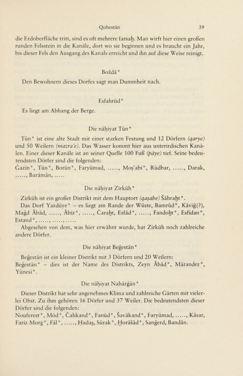 die Erdoberfläche tritt, sind es oft mehrere farsah. Man wirft hier einen großen runden Felsstein in die Kanäle, dort wo sie beginnen und es braucht ein Jahr, bis dieser Fels den Ausgang des Kanals erreicht und ihn auf diese Weise reinigt. Bozdä * Den Bewohnern dieses Dorfes sagt man Dummheit nach. Esfahrud * Es liegt am Abhang der Berge. Die nahiyat Tun * Tün * ist eine alte Stadt mit einer starken Festung und 12 Dörfern (qarye) und 50 Weilern (mazra'e). Das Wasser kommt hier aus unterirdischen Kanä¬ len. Einer dieser Kanäle ist an seiner Quelle 100 Fuß (päye) tief. Seine bedeu¬ tendsten Dörfer sind die folgenden: V Gazin51', Tün', Borün*, Faryümad, ., Mos'abi*, Rüdbar, ., Darak, ., Barämän,. Die nahiyat Zirkuh* Zirküh ist ein großer Distrikt mit dem Hauptort (qasabe) Sähraht*. Das Dorf Yazdüye* - es liegt am Rande der Wüste, Bamrüd*, Kävig(?), Magd Äbäd, ., Äbiz*, ., Caraht, Esfäd*, ., Fandoht*, Esfldan*, Estand*,.,.,. Abgesehen von dem, was hier erwähnt wurde, hat Zirküh noch zahlreiche andere Dörfer. Die nahiyat Begestan * Begestän ist ein kleiner Distrikt mit 3 Dörfern und 20 Weilern: Begestan* - dies ist der Name des Distrikts, Zeyn Äbäd*, Märandez*, Yünesi*. Die nahiyat Nahargan * Dieser Distrikt hat sehr angenehmes Klima und zahlreiche Gärten mit vieler¬ lei Obst. Zu ihm gehören 16 Dörfer und 37 Weiler. Die bedeutendsten dieser Dörfer sind die folgenden: Nouferest*, Möd*, Cahkand*, Fanüd*, Saväkand*, Faryümad,., Käsar, Fariz Morg*, Fäl *,., Hadas, Sürak*, Horäsäd*, Sangerd, Bandän.