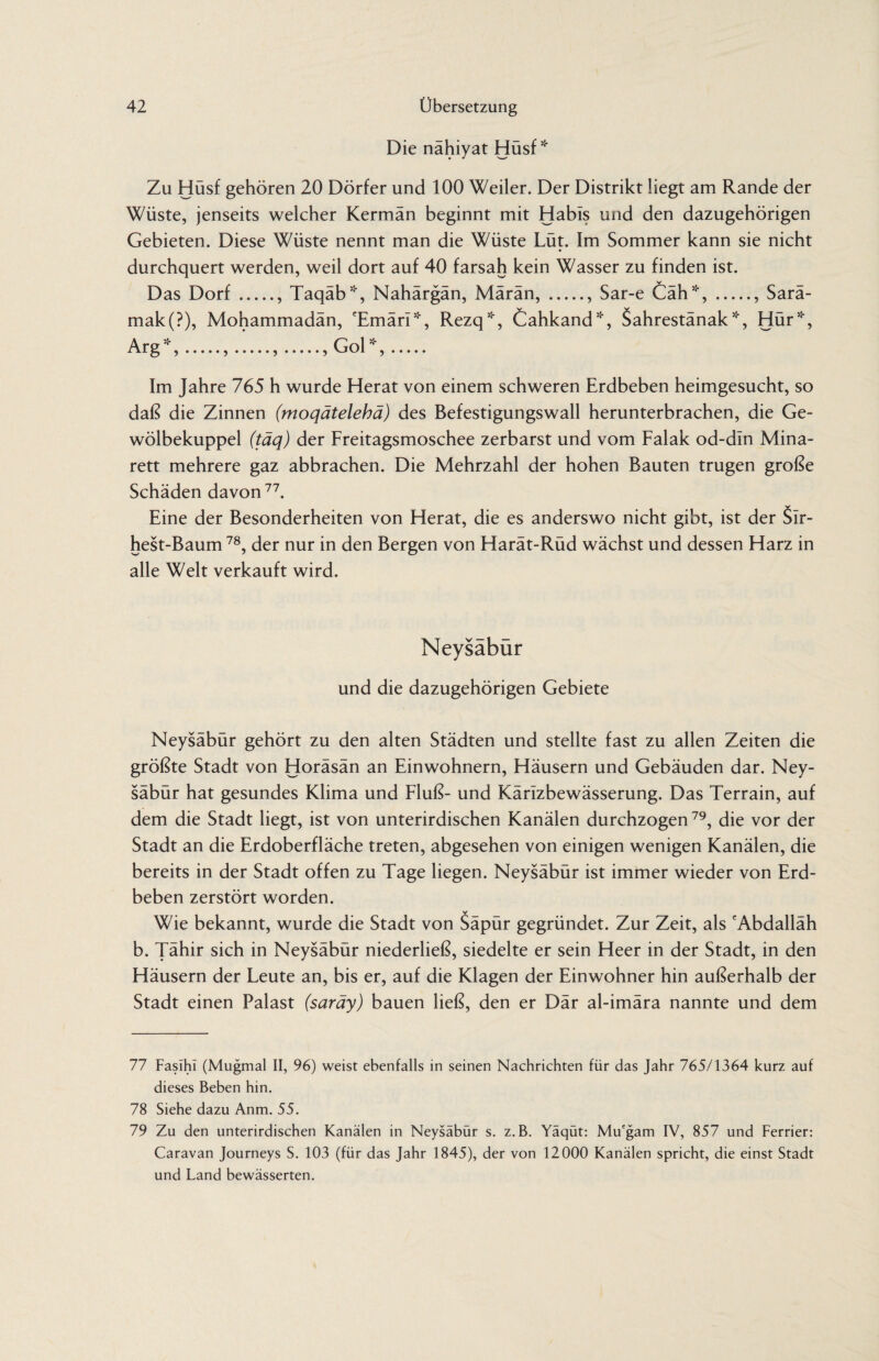 Die nähiyat Hüsf * Zu Hüsf gehören 20 Dörfer und 100 Weiler. Der Distrikt liegt am Rande der Wüste, jenseits welcher Kermän beginnt mit Habls und den dazugehörigen Gebieten. Diese Wüste nennt man die Wüste Lüt. Im Sommer kann sie nicht durchquert werden, weil dort auf 40 farsah kein Wasser zu finden ist. Das Dorf., Taqäb*, Nahärgän, Märän,., Sar-e Cäh*,., Sarä- mak(?), Mohammadän, 'Emäri*, Rezq*, Cahkand*, Sahrestänak *, Hür*, Arg51',.,.,., Gol*,. Im Jahre 765 h wurde Herat von einem schweren Erdbeben heimgesucht, so daß die Zinnen (moqätelebä) des Befestigungswall herunterbrachen, die Ge¬ wölbekuppel (täq) der Freitagsmoschee zerbarst und vom Falak od-dln Mina¬ rett mehrere gaz abbrachen. Die Mehrzahl der hohen Bauten trugen große Schäden davon77. Eine der Besonderheiten von Herat, die es anderswo nicht gibt, ist der Sir- hest-Baum 78, der nur in den Bergen von Harät-Rüd wächst und dessen Harz in alle Welt verkauft wird. Neysäbür und die dazugehörigen Gebiete Neysäbür gehört zu den alten Städten und stellte fast zu allen Zeiten die größte Stadt von Horäsän an Einwohnern, Häusern und Gebäuden dar. Ney¬ säbür hat gesundes Klima und Fluß- und Kärlzbewässerung. Das Terrain, auf dem die Stadt liegt, ist von unterirdischen Kanälen durchzogen79, die vor der Stadt an die Erdoberfläche treten, abgesehen von einigen wenigen Kanälen, die bereits in der Stadt offen zu Tage liegen. Neysäbür ist immer wieder von Erd¬ beben zerstört worden. Wie bekannt, wurde die Stadt von Säpür gegründet. Zur Zeit, als 'Abdalläh b. Tähir sich in Neysäbür niederließ, siedelte er sein Heer in der Stadt, in den Häusern der Leute an, bis er, auf die Klagen der Einwohner hin außerhalb der Stadt einen Palast (saräy) bauen ließ, den er Där al-imära nannte und dem 77 Fasihi (Mugmal II, 96) weist ebenfalls in seinen Nachrichten für das Jahr 765/1364 kurz auf dieses Beben hin. 78 Siehe dazu Anm. 55. 79 Zu den unterirdischen Kanälen in Neysäbür s. z.B. Yäqüt: Mu'gam IV, 857 und Ferrier: Caravan Journeys S. 103 (für das Jahr 1845), der von 12000 Kanälen spricht, die einst Stadt und Land bewässerten.