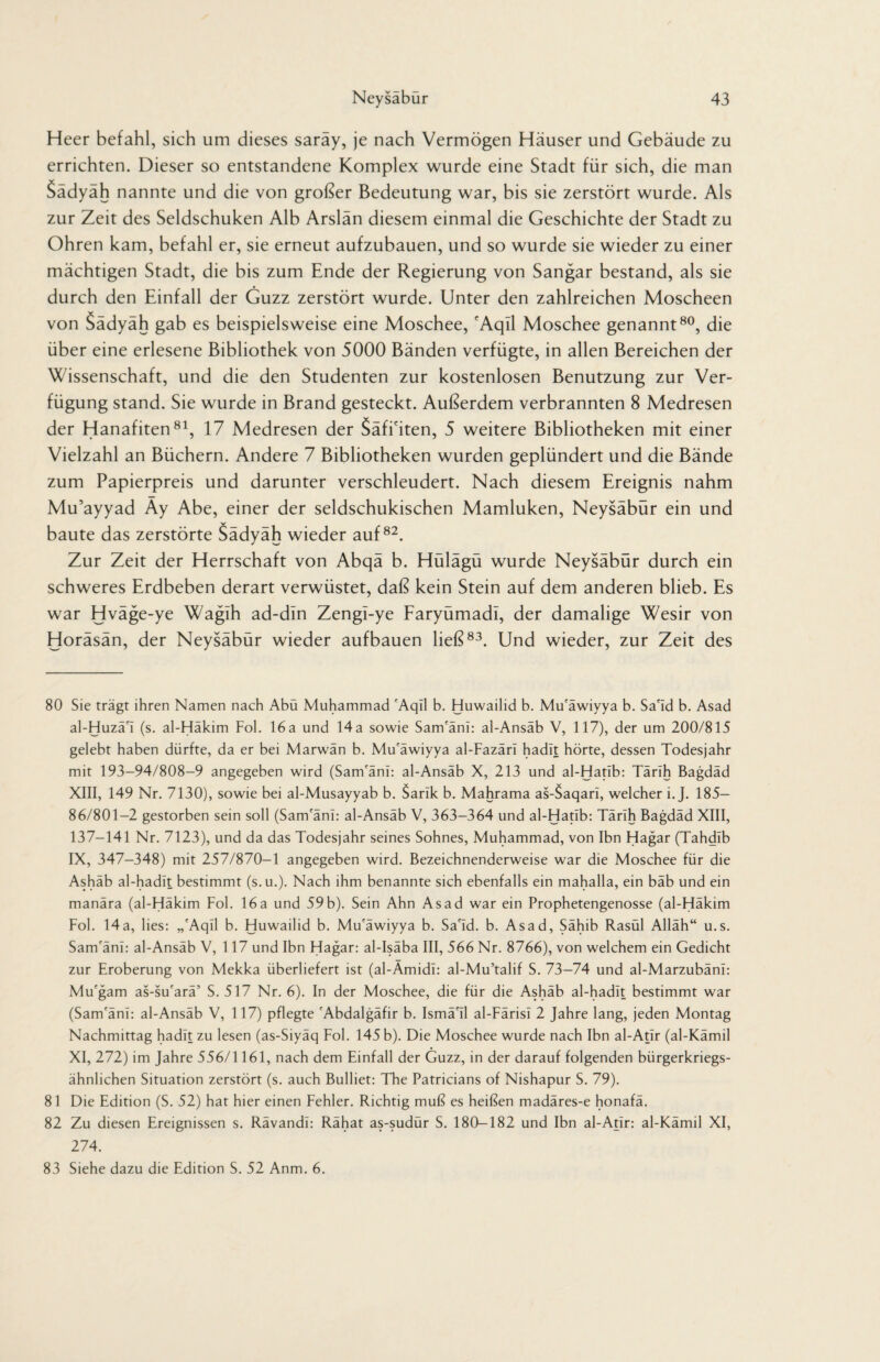 Heer befahl, sich um dieses saräy, je nach Vermögen Häuser und Gebäude zu errichten. Dieser so entstandene Komplex wurde eine Stadt für sich, die man Sädyäh nannte und die von großer Bedeutung war, bis sie zerstört wurde. Als zur Zeit des Seldschuken Alb Arslän diesem einmal die Geschichte der Stadt zu Ohren kam, befahl er, sie erneut aufzubauen, und so wurde sie wieder zu einer mächtigen Stadt, die bis zum Ende der Regierung von Sangar bestand, als sie durch den Einfall der Guzz zerstört wurde. Unter den zahlreichen Moscheen von Sädyäh gab es beispielsweise eine Moschee, cAqil Moschee genannt80, die über eine erlesene Bibliothek von 5000 Bänden verfügte, in allen Bereichen der Wissenschaft, und die den Studenten zur kostenlosen Benutzung zur Ver¬ fügung stand. Sie wurde in Brand gesteckt. Außerdem verbrannten 8 Medresen der Hanafiten81, 17 Medresen der Säfi'iten, 5 weitere Bibliotheken mit einer Vielzahl an Büchern. Andere 7 Bibliotheken wurden geplündert und die Bände zum Papierpreis und darunter verschleudert. Nach diesem Ereignis nahm Mu’ayyad Ay Abe, einer der seldschukischen Mamluken, Neysäbür ein und baute das zerstörte Sädyäh wieder auf82. Zur Zeit der Herrschaft von Abqä b. Hülägü wurde Neysäbür durch ein schweres Erdbeben derart verwüstet, daß kein Stein auf dem anderen blieb. Es war Hväge-ye Waglh ad-dln Zengi-ye Faryümadl, der damalige Wesir von Horäsän, der Neysäbür wieder aufbauen ließ83. Und wieder, zur Zeit des 80 Sie trägt ihren Namen nach Abü Muhammad 'Aqil b. Huwailid b. Mu'äwiyya b. Sa'Id b. Asad al-Huzä'i (s. al-Häkim Fol. 16a und 14a sowie Sam'äni: al-Ansäb V, 117), der um 200/815 gelebt haben dürfte, da er bei Marwän b. Mu'äwiyya al-Fazärl hadit hörte, dessen Todesjahr mit 193-94/808-9 angegeben wird (Sam'äni: al-Ansäb X, 213 und al-Hatib: Tärih Bagdad XIII, 149 Nr. 7130), sowie bei al-Musayyab b. Sank b. Mahrama as-$aqari, welcher i. J. 185— 86/801—2 gestorben sein soll (Sam'äni: al-Ansäb V, 363-364 und al-Hatib: Tärih Bagdäd XIII, 137-141 Nr. 7123), und da das Todesjahr seines Sohnes, Muhammad, von Ibn Hagar (Tahdib IX, 347-348) mit 257/870-1 angegeben wird. Bezeichnenderweise war die Moschee für die Ashäb al-hadit bestimmt (s.u.). Nach ihm benannte sich ebenfalls ein mahalla, ein bäb und ein manära (al-Häkim Fol. 16a und 59b). Sein Ahn Asad war ein Prophetengenosse (al-Häkim Fol. 14a, lies: ,,'Aqil b. Huwailid b. Mu'äwiyya b. Sa'Id. b. Asad, Sähib Rasül Alläh“ u.s. Sam'äni: al-Ansäb V, 117 und Ibn Hagar: al-Isäba III, 566 Nr. 8766), von welchem ein Gedicht zur Eroberung von Mekka überliefert ist (al-Ämidi: al-Mu’talif S. 73-74 und al-Marzubäni: Mu'gam as-su'arä’ S. 517 Nr. 6). In der Moschee, die für die Ashäb al-hadit bestimmt war (Sam'äni: al-Ansäb V, 117) pflegte 'Abdalgäfir b. Ismä'il al-Färisi 2 Jahre lang, jeden Montag Nachmittag hadit zu lesen (as-Siyäq Fol. 145 b). Die Moschee wurde nach Ibn al-Atir (al-Kämil XI, 272) im Jahre 556/1161, nach dem Einfall der Guzz, in der darauf folgenden bürgerkriegs¬ ähnlichen Situation zerstört (s. auch Bulliet: The Patricians of Nishapur S. 79). 81 Die Edition (S. 52) hat hier einen Fehler. Richtig muß es heißen madäres-e honafä. 82 Zu diesen Ereignissen s. Rävandi: Rähat as-sudür S. 180-182 und Ibn al-Atir: al-Kämil XI, 274. 83 Siehe dazu die Edition S. 52 Anm. 6.