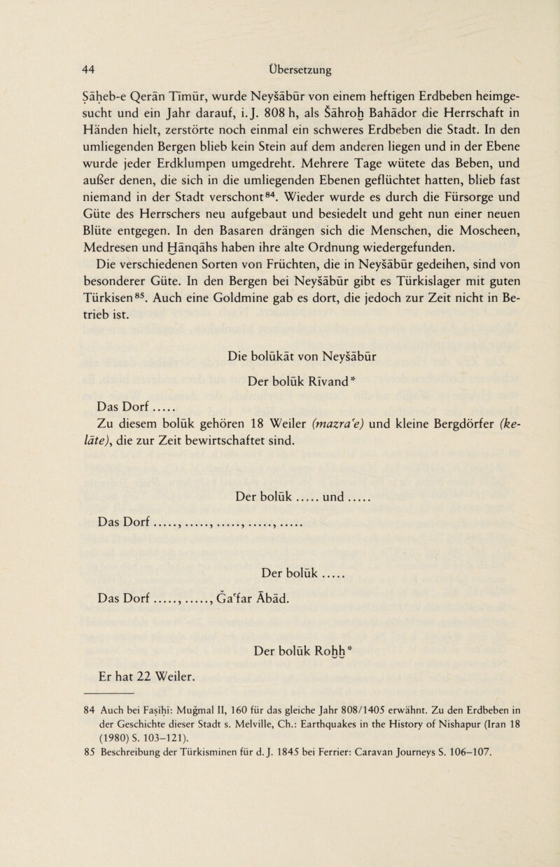 Säheb-e Qerän Timür, wurde Neysäbür von einem heftigen Erdbeben heimge¬ sucht und ein Jahr darauf, i. J. 808 h, als Sähroh Bahädor die Herrschaft in Händen hielt, zerstörte noch einmal ein schweres Erdbeben die Stadt. In den umliegenden Bergen blieb kein Stein auf dem anderen liegen und in der Ebene wurde jeder Erdklumpen umgedreht. Mehrere Tage wütete das Beben, und außer denen, die sich in die umliegenden Ebenen geflüchtet hatten, blieb fast niemand in der Stadt verschont84. Wieder wurde es durch die Fürsorge und Güte des Herrschers neu aufgebaut und besiedelt und geht nun einer neuen Blüte entgegen. In den Basaren drängen sich die Menschen, die Moscheen, Medresen und Hänqähs haben ihre alte Ordnung wiedergefunden. Die verschiedenen Sorten von Früchten, die in Neysäbür gedeihen, sind von besonderer Güte. In den Bergen bei Neysäbür gibt es Türkislager mit guten Türkisen85. Auch eine Goldmine gab es dort, die jedoch zur Zeit nicht in Be¬ trieb ist. Die bolukat von Neysäbür Der bolük Rivand * Das Dorf. Zu diesem bolük gehören 18 Weiler (mazra'e) und kleine Bergdörfer (ke- läte), die zur Zeit bewirtschaftet sind. Das Dorf Der boluk.und 5.).5.> Der boluk. V - Das Dorf.,., Ga'far Abäd. Der bolük Rohh* Er hat 22 Weiler. 84 Auch bei Fasihi: Mugmal II, 160 für das gleiche Jahr 808/1405 erwähnt. Zu den Erdbeben in der Geschichte dieser Stadt s. Melville, Ch.: Earthquakes in the History of Nishapur (Iran 18 (1980) S. 103-121). 85 Beschreibung der Türkisminen für d. J. 1845 bei Ferrier: Caravan Journeys S. 106-107.