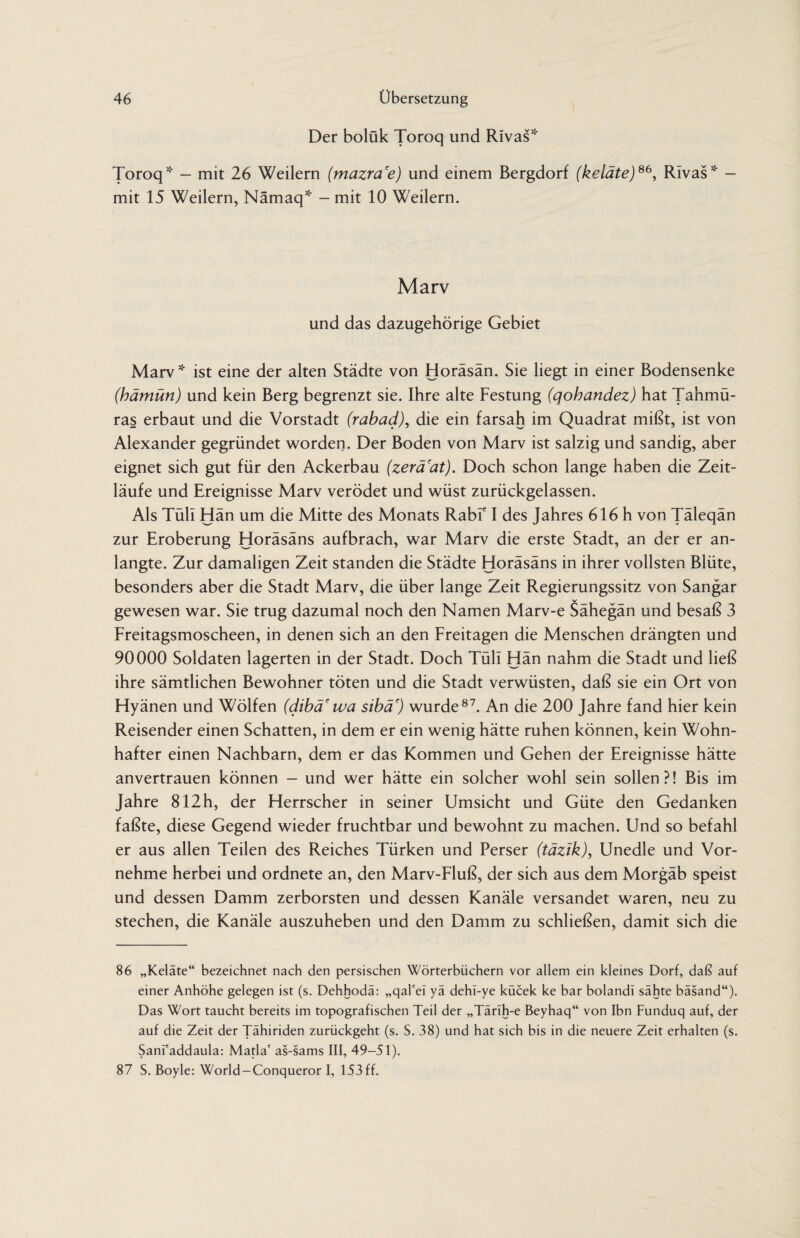 Der bolük Toroq und Rivas* Toroq* — mit 26 Weilern (mazra'e) und einem Bergdorf (keläte)66, Rivas* — mit 15 Weilern, Nämaq* - mit 10 Weilern. Marv und das dazugehörige Gebiet Marv * ist eine der alten Städte von Horäsän. Sie liegt in einer Bodensenke (hämün) und kein Berg begrenzt sie. Ihre alte Festung (qohandez) hat Tahmü- ras erbaut und die Vorstadt (rabad), die ein farsah im Quadrat mißt, ist von Alexander gegründet worden. Der Boden von Marv ist salzig und sandig, aber eignet sich gut für den Ackerbau (zerä'at). Doch schon lange haben die Zeit¬ läufe und Ereignisse Marv verödet und wüst zurückgelassen. Als Tüll Hän um die Mitte des Monats Rabf I des Jahres 616 h von Täleqän zur Eroberung Horäsäns aufbrach, war Marv die erste Stadt, an der er an¬ langte. Zur damaligen Zeit standen die Städte Horäsäns in ihrer vollsten Blüte, besonders aber die Stadt Marv, die über lange Zeit Regierungssitz von Sangar gewesen war. Sie trug dazumal noch den Namen Marv-e Sähegän und besaß 3 Freitagsmoscheen, in denen sich an den Freitagen die Menschen drängten und 90000 Soldaten lagerten in der Stadt. Doch Tüll Hän nahm die Stadt und ließ ihre sämtlichen Bewohner töten und die Stadt verwüsten, daß sie ein Ort von Hyänen und Wölfen (dibä' wa sibä') wurde87. An die 200 Jahre fand hier kein Reisender einen Schatten, in dem er ein wenig hätte ruhen können, kein Wohn¬ hafter einen Nachbarn, dem er das Kommen und Gehen der Ereignisse hätte anvertrauen können - und wer hätte ein solcher wohl sein sollen?! Bis im Jahre 812h, der Herrscher in seiner Umsicht und Güte den Gedanken faßte, diese Gegend wieder fruchtbar und bewohnt zu machen. Und so befahl er aus allen Teilen des Reiches Türken und Perser (täzik), Unedle und Vor¬ nehme herbei und ordnete an, den Marv-Fluß, der sich aus dem Morgäb speist und dessen Damm zerborsten und dessen Kanäle versandet waren, neu zu stechen, die Kanäle auszuheben und den Damm zu schließen, damit sich die 86 „Keläte“ bezeichnet nach den persischen Wörterbüchern vor allem ein kleines Dorf, daß auf einer Anhöhe gelegen ist (s. Dehhodä: „qal'ei yä dehi-ye kücek ke bar bolandl sähte bäsand“). Das Wort taucht bereits im topografischen Teil der „Tärih-e Beyhaq“ von Ibn Funduq auf, der auf die Zeit der Tähiriden zurückgeht (s. S. 38) und hat sich bis in die neuere Zeit erhalten (s. Sani'addaula: Mafia' as-sams III, 49-51). 87 S. Boyle: World-Conqueror I, 153ff.