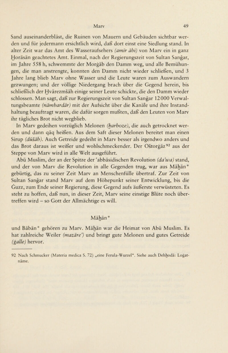 Sand auseinanderbläst, die Ruinen von Mauern und Gebäuden sichtbar wer¬ den und für jedermann ersichtlich wird, daß dort einst eine Siedlung stand. In alter Zeit war das Amt des Wasseraufsehers (amir äbi) von Marv ein in ganz Horäsän geachtetes Amt. Einmal, nach der Regierungszeit von Sultan Sangar, im Jahre 558 h, schwemmte der Morgäb den Damm weg, und alle Bemühun¬ gen, die man anstrengte, konnten den Damm nicht wieder schließen, und 3 Jahre lang blieb Marv ohne Wasser und die Leute waren zum Auswandern gezwungen; und der völlige Niedergang brach über die Gegend herein, bis schließlich der Hvärezmsäh einige seiner Leute schickte, die den Damm wieder schlossen. Man sagt, daß zur Regierungszeit von Sultan Sangar 12000 Verwal¬ tungsbeamte (nämbardär) mit der Aufsicht über die Kanäle und ihre Instand¬ haltung beauftragt waren, die dafür sorgen mußten, daß den Leuten von Marv ihr tägliches Brot nicht wegblieb. In Marv gedeihen vorzüglich Melonen (barboze), die auch getrocknet wer¬ den und dann qäq heißen. Aus dem Saft dieser Melonen bereitet man einen Sirup (düsäb). Auch Getreide gedeiht in Marv besser als irgendwo anders und das Brot daraus ist weißer und wohlschmeckender. Der Ostorgäz92 aus der Steppe von Marv wird in alle Welt ausgeführt. Abü Muslim, der an der Spitze der 'abbäsidischen Revolution (da'wa) stand, und der von Marv die Revolution in alle Gegenden trug, war aus Mähän* gebürtig, das zu seiner Zeit Marv an Menschenfülle übertraf. Zur Zeit von Sultan Sangar stand Marv auf dem Höhepunkt seiner Entwicklung, bis die Guzz, zum Ende seiner Regierung, diese Gegend aufs äußerste verwüsteten. Es steht zu hoffen, daß nun, in dieser Zeit, Marv seine einstige Blüte noch über¬ treffen wird - so Gott der Allmächtige es will. Mahan * und Bäbän* gehören zu Marv. Mähän war die Heimat von Abü Muslim. Es hat zahlreiche Weiler (mazäre') und bringt gute Melonen und gutes Getreide (galle) hervor. 92 Nach Schmucker (Materia medica S. 72) „eine Ferula-Wurzel“. Siehe auch Dehhoda: Logat- name.
