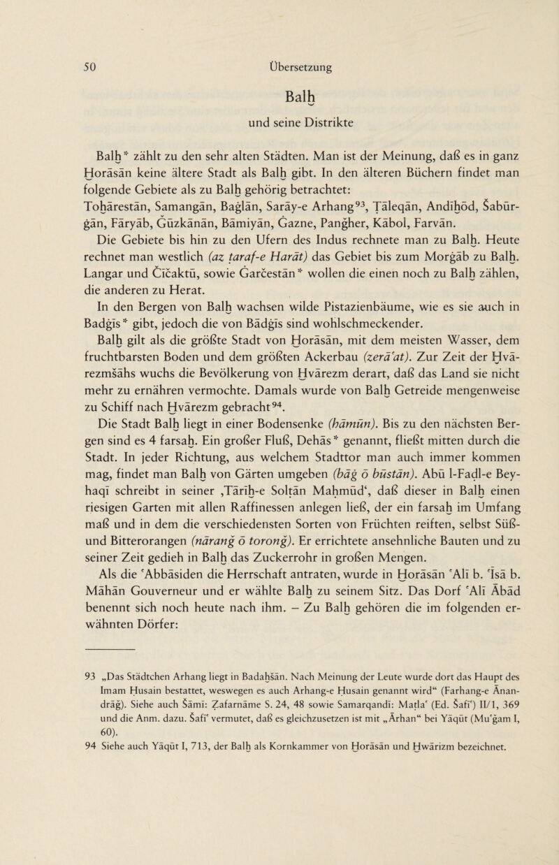 Balh und seine Distrikte Balh* zählt zu den sehr alten Städten. Man ist der Meinung, daß es in ganz Horäsän keine ältere Stadt als Balh gibt. In den älteren Büchern findet man folgende Gebiete als zu Balh gehörig betrachtet: Tohärestän, Samangän, Baglän, Saräy-e Arhang93, Täleqän, Andlhöd, Sabür- gän, Färyäb, Güzkänän, Bämiyän, Gazne, Pangher, Käbol, Farvän. Die Gebiete bis hin zu den Ufern des Indus rechnete man zu Balh. Fleute rechnet man westlich (az taraf-e Harät) das Gebiet bis zum Morgäb zu Balh. Langar und Cicaktü, sowie Garcestän * wollen die einen noch zu Balh zählen, die anderen zu Herat. In den Bergen von Balh wachsen wilde Pistazienbäume, wie es sie auch in Badgis * gibt, jedoch die von Bädgis sind wohlschmeckender. Balh gilt als die größte Stadt von Horäsän, mit dem meisten Wasser, dem fruchtbarsten Boden und dem größten Ackerbau (zerä'at). Zur Zeit der Hvä- rezmsähs wuchs die Bevölkerung von Hvärezm derart, daß das Land sie nicht mehr zu ernähren vermochte. Damals wurde von Balh Getreide mengenweise zu Schiff nach Hvärezm gebracht94. Die Stadt Balh liegt in einer Bodensenke (hämün). Bis zu den nächsten Ber¬ gen sind es 4 farsah. Ein großer Fluß, Dehäs * genannt, fließt mitten durch die Stadt. In jeder Richtung, aus welchem Stadttor man auch immer kommen mag, findet man Balh von Gärten umgeben (bäg ö büstän). Abü 1-Fadl-e Bey- haql schreibt in seiner ,TärIh-e Soltän Mahmüd‘, daß dieser in Balh einen riesigen Garten mit allen Raffinessen anlegen ließ, der ein farsah im Umfang maß und in dem die verschiedensten Sorten von Früchten reiften, selbst Süß- und Bitterorangen (närang ö torong). Er errichtete ansehnliche Bauten und zu seiner Zeit gedieh in Balh das Zuckerrohr in großen Mengen. Als die 'Abbäsiden die Herrschaft antraten, wurde in Horäsän 'All b. 'Isä b. Mähän Gouverneur und er wählte Balh zu seinem Sitz. Das Dorf 'All Äbäd benennt sich noch heute nach ihm. - Zu Balh gehören die im folgenden er¬ wähnten Dörfer: 93 „Das Städtchen Arhang liegt in Badahsän. Nach Meinung der Leute wurde dort das Haupt des Imam Husain bestattet, weswegen es auch Arhang-e Husain genannt wird“ (Farhang-e Änan- dräg). Siehe auch Sämi: Zafarnäme S. 24, 48 sowie Samarqandi: Mafia' (Ed. Safi') II/1, 369 und die Anm. dazu. $afi' vermutet, daß es gleichzusetzen ist mit „Ärhan“ bei Yäqüt (Mu'gam I, 60). 94 Siehe auch Yäqüt I, 713, der Balh als Kornkammer von Horäsän und Hwärizm bezeichnet.