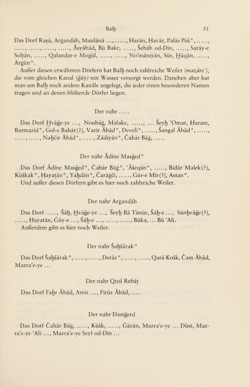 Das Dorf Rasa, Argandäb, Maulänä ., Harän, Havär, Paläs Püs*,., .,.,.,., Äsyäbäd, Bü Bakr,., Sehäb od-Din,., Saräy-e Soltän,., Qalandar-e Mogül,.,., No'mäniyän, Sür, Häqän,., Argün *. Außer diesen erwähnten Dörfern hat Balh noch zahlreiche Weiler (mazäre'), die vom gleichen Kanal (güy) mit Wasser versorgt werden. Daneben aber hat man um Balh noch andere Kanäle angelegt, die jeder einen besonderen Namen tragen und an denen blühende Dörfer liegen. Der nähr. Das Dorf Hväge-ye ..., Noubäg, Malake, ., ... Seyh 'Omar, Haram, Barmazld*, Gol-e Bahär(?), Vazir Äbäd*, Develü*,., Sangal Äbäd*,., .,., Nahcir Äbäd*,., Zädiyän*, Cahär Bäg,. Der nähr Adine Masged * Das Dorf Ädlne Masged*, Cahär Bäg*, 'Äseqän*, ., Bldär Malek(?), Küskak*, Hayatän*, Yahdän*, Carägcl,., Gür-e Mir(?), Astan*. Und außer diesen Dörfern gibt es hier noch zahlreiche Weiler. Der nähr Argandab Das Dorf., Säh, Hväge-ye ..., Seyh Bä Timür, Säh-e ..., Sünhväge(P), .., Hayatän, Güy-e ..., Säh-e ...,.,., Büka, ... Bü 'Ali. Außerdem gibt es hier noch Weiler. Der nähr Sahsarak* Das Dorf Sahsärak*,.,., Deräz*,.,., Qarä Kosk, Cam Äbäd, Mazra'e-ye ... Der nähr Qizil Rebat Das Dorf Fahr Äbäd, Amlr ..., Firüz Äbäd,_ Der nähr Dastgerd Das Dorf Cahär Bäg,., Küsk,., Gäzän, Mazra'e-ye ... Düst, Maz- ra'e-ye 'All..., Mazra'e-ye Seyf od-Din ...