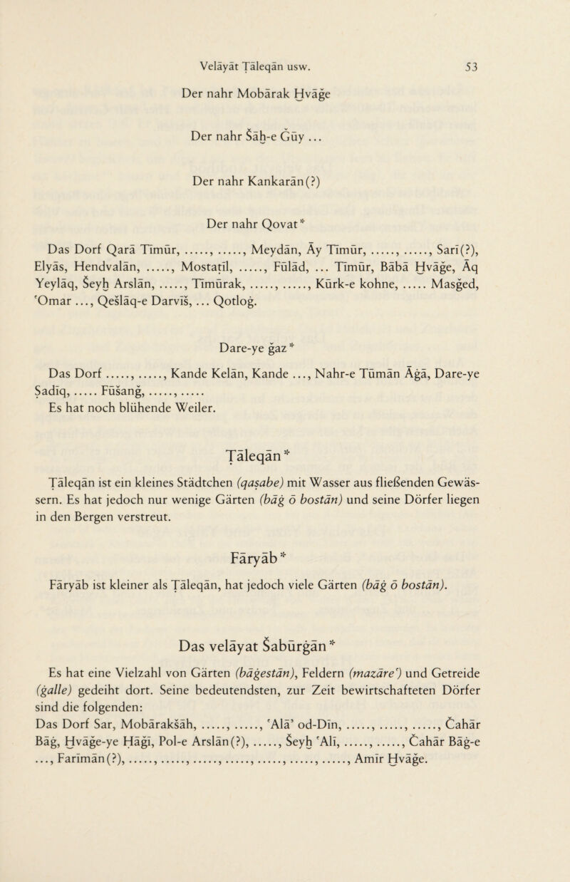 Der nähr Mobärak Hväge Der nahr 5ah-e Guy ... Der nahr Kankaran(?) Der nahr Qovat* Das Dorf Qarä Timür,.,., Meydän, Äy TImür,.,., Sarl(?), Elyäs, Hendvalän, ., Mostatil, ., Füläd, ... Timür, Bäbä Hväge, Äq Yeyläq, Seyh Arslän,., TImürak,.,., Kürk-e kohne,.Masged, 'Omar ..., Qesläq-e Darvls, ... Qotlog. Dare-ye gaz* Das Dorf.,., Kande Kelän, Kande ..., Nahr-e Tümän Ägä, Dare-ye Sadiq,.Füsang,.,. Es hat noch blühende Weiler. Taleqan * Täleqän ist ein kleines Städtchen (qasabe) mit Wasser aus fließenden Gewäs¬ sern. Es hat jedoch nur wenige Gärten (bäg ö bostän) und seine Dörfer liegen in den Bergen verstreut. Faryab * Färyäb ist kleiner als Täleqän, hat jedoch viele Gärten (bäg ö bostän). Das velayat Saburgan * Es hat eine Vielzahl von Gärten (bägestän), Feldern (mazäre') und Getreide (galle) gedeiht dort. Seine bedeutendsten, zur Zeit bewirtschafteten Dörfer sind die folgenden: Das Dorf Sar, Mobäraksäh,.,., cAlä5 od-Din,.,.,., Cahär Bäg, Hväge-ye Hägl, Pol-e Arslän(?),., Seyh fAli,.,., Cahär Bäg-e ..., Farlmän(?),.,.,.,.,.,.,., Amlr Hväge.