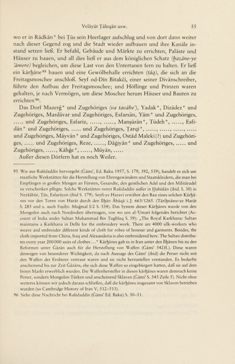 wo er in Rädkän * bei Tüs sein Heerlager aufschlug und von dort dann weiter nach dieser Gegend zog und die Stadt wieder aufbauen und ihre Kanäle in¬ stand setzen ließ. Er befahl, Gebäude und Märkte zu errichten, Paläste und Häuser zu bauen, und all dies ließ er aus dem königlichen Schatz (hazäne-ye rämere) begleichen, um diese Last von den Untertanen fern zu halten. Er ließ ein kärhäne95 bauen und eine Gewölbehalle errichten (täq), die sich an die Freitagsmoschee anschloß. Seyf od-DIn Bitakcl, einer seiner Divänschreiber, führte den Aufbau der Freitagsmoschee; und Höflinge und Prinzen waren gehalten, je nach Vermögen, um diese Moschee herum Häuser und Bauten zu errichten96. Das Dorf Mazerg* und Zugehöriges (va taväbe'), Yadak*, Dlzädez* und Zugehöriges, Mardävar und Zugehöriges, Esfarsän, Yäm* und Zugehöriges, . und Zugehöriges, Esfarlz, ., ., Mansürän*, Tüdeh*, ., Esfi- dän * und Zugehöriges,.und Zugehöriges, Tarqi*,.,.,.,. und Zugehöriges, Mäyvän * und Zugehöriges, Ostäd Maleki(?) und Zugehöri¬ ges, .und Zugehöriges, Reze,., Dägiyän* und Zugehöriges,.und Zugehöriges,., Kähge*,., Müyän,. Außer diesen Dörfern hat es noch Weiler. 95 Wie aus Rasidaddln hervorgeht (Gämi', Ed. Baku 1957, S. 179, 392, 539), handelt es sich um staatliche Werkstätten für die Herstellung von Ehrengewändern und Staatskleidern, die man bei Empfängen in großen Mengen an Fürsten, Gesandte, den geistlichen Adel und den Militäradel zu verschenken pflegte. Solche Werkstätten nennt Rasidaddln außer in Habüsän (ibid. S. 30) in Neysäbür, Tüs, Esfaräyen (ibid S. 179). Seyfi-ye Haravi erwähnt den Bau eines solchen Kärhä- nes vor den Toren von Harät durch den Ilhän Äbäqä i.J. 663/1265. (Tärihnäme-ye Harät S. 285 und s. auch Fasihi: Mugmal 1/2 S. 334). Das System dieser Kärhänes wurde von den Mongolen auch nach Nordindien übertragen, von wo uns al-TJmari folgendes berichtet (Ac¬ count of India under Sultan Muhammad Bin Tughluq S. 39): „The Royal Karkhana: Sultan maintains a Karkhana in Delhi for the embroidery work. There are 4000 silk-workers who weave and embroider different kinds of cloth for robes of honour and garments. Besides, the cloth imported from China, Iraq and Alexanderia is also embroidered here. The Sultan distribu¬ tes every year 200000 suits of clothes ...“ Kärhänes gab es in Iran unter den Ilhänen bis zu den Reformen unter Gäzän auch für die Herstellung von Waffen (Gämi' 542ff.). Diese waren deswegen von besonderer Wichtigkeit, da nach Aussage des Gämi' (ibid) die Perser nicht mit den Waffen der Eroberer vertraut waren und sie nicht herzustellen verstanden. Es bedurfte anscheinend bis zur Zeit Gäzäns, ehe sich diese Waffen so eingebürgert hatten, daß sie auf dem freien Markt erwerblich wurden. Die Waffenhersteller in diesen kärhänes waren demnach keine Perser, sondern Mongolen-Türken und anscheinend Sklaven (Gämi' S. 543 Zeile 5). Nicht ohne weiteres können wir jedoch daraus schließen, daß die kärhänes insgesamt von Sklaven betrieben wurden (so Cambridge History of Iran V, 512-513). 96 Siehe diese Nachricht bei Rasidaddln (Gämi' Ed. Baku) S. 30-31.
