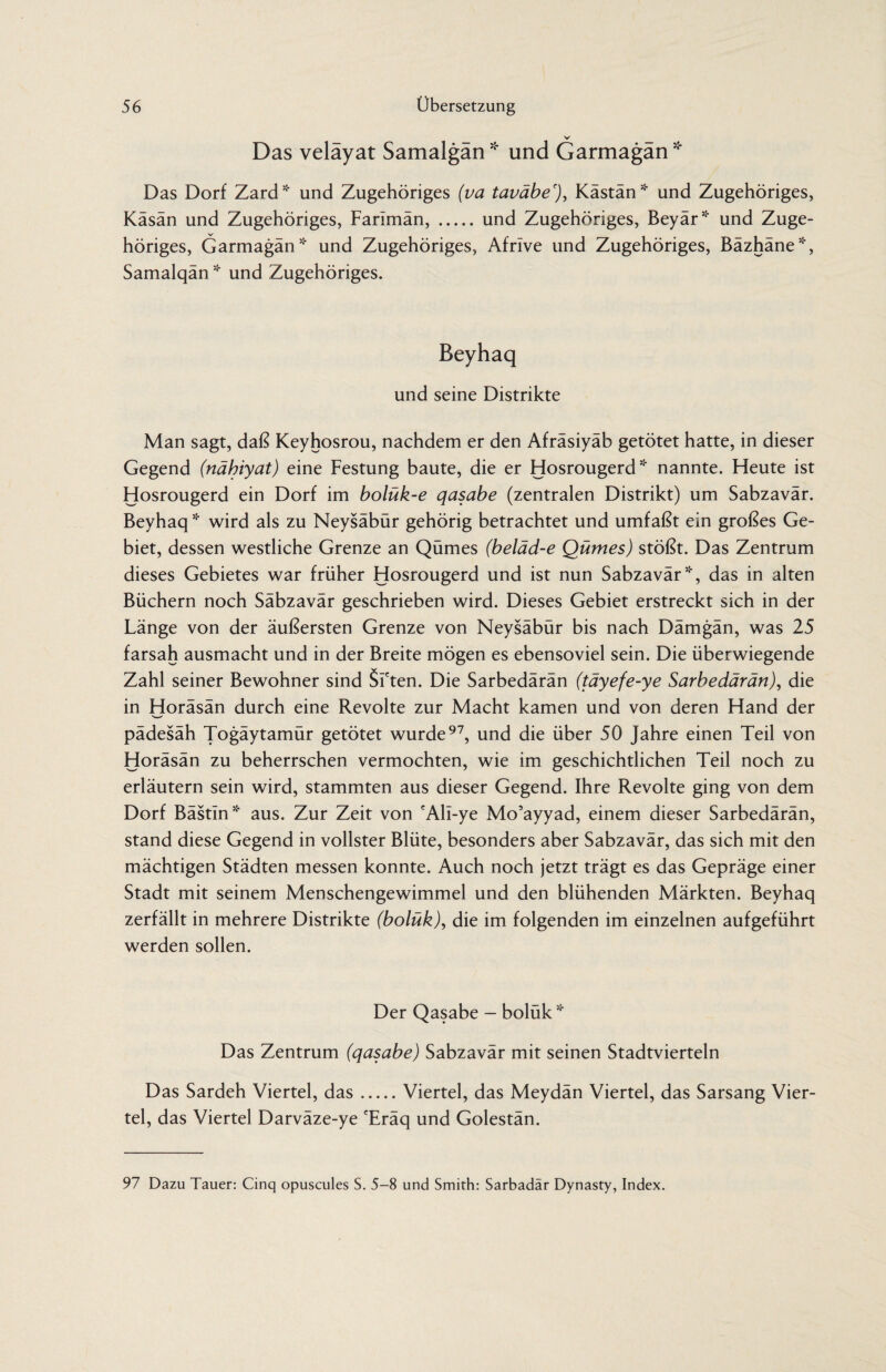V Das veläyat Samalgän* und Garmagän* Das Dorf Zard* und Zugehöriges (va taväbe'), Kästän* und Zugehöriges, Kasan und Zugehöriges, Farimän,.und Zugehöriges, Beyär* und Zuge¬ höriges, Garmagän * und Zugehöriges, Afrive und Zugehöriges, Bäzhäne*, Samalqän * und Zugehöriges. Beyhaq und seine Distrikte Man sagt, daß Keyhosrou, nachdem er den Afräsiyäb getötet hatte, in dieser Gegend (nähiyat) eine Festung baute, die er Hosrougerd * nannte. Heute ist Hosrougerd ein Dorf im bolük-e qasabe (zentralen Distrikt) um Sabzavär. Beyhaq * wird als zu Neysäbür gehörig betrachtet und umfaßt ein großes Ge¬ biet, dessen westliche Grenze an Qümes (beläd-e Qümes) stößt. Das Zentrum dieses Gebietes war früher Hosrougerd und ist nun Sabzavär *, das in alten Büchern noch Säbzavär geschrieben wird. Dieses Gebiet erstreckt sich in der Länge von der äußersten Grenze von Neysäbür bis nach Dämgän, was 25 farsah ausmacht und in der Breite mögen es ebensoviel sein. Die überwiegende Zahl seiner Bewohner sind SFten. Die Sarbedärän (täyefe-ye Sarbedärän), die in Horäsän durch eine Revolte zur Macht kamen und von deren Hand der pädesäh Togäytamür getötet wurde97, und die über 50 Jahre einen Teil von Horäsän zu beherrschen vermochten, wie im geschichtlichen Teil noch zu erläutern sein wird, stammten aus dieser Gegend. Ihre Revolte ging von dem Dorf Bästin* aus. Zur Zeit von fAli-ye Mo’ayyad, einem dieser Sarbedärän, stand diese Gegend in vollster Blüte, besonders aber Sabzavär, das sich mit den mächtigen Städten messen konnte. Auch noch jetzt trägt es das Gepräge einer Stadt mit seinem Menschengewimmel und den blühenden Märkten. Beyhaq zerfällt in mehrere Distrikte (bolükJ, die im folgenden im einzelnen aufgeführt werden sollen. Der Qasabe - bolük * Das Zentrum (qasabe) Sabzavär mit seinen Stadtvierteln Das Sardeh Viertel, das.Viertel, das Meydän Viertel, das Sarsang Vier¬ tel, das Viertel Darväze-ye eEräq und Golestän. 97 Dazu Tauer: Cinq opuscules S. 5-8 und Smith: Sarbadar Dynasty, Index.