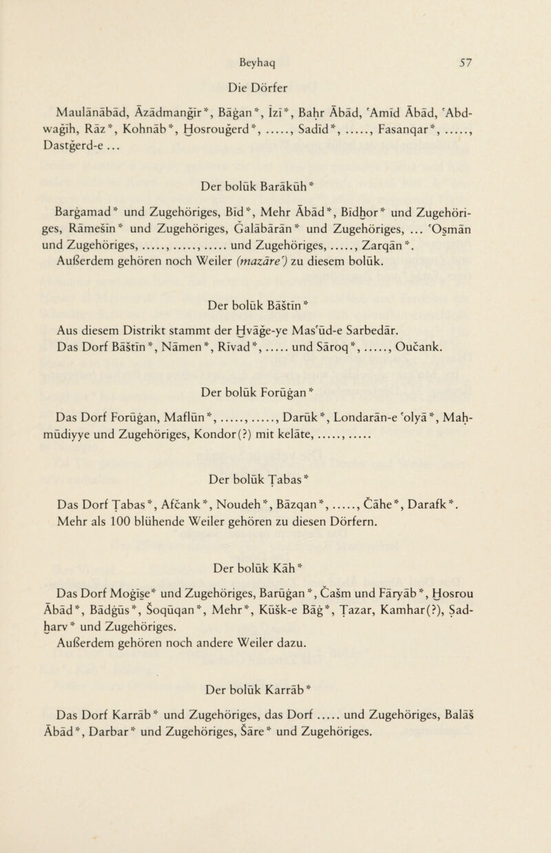 Beyhaq Die Dörfer 57 Maulänäbäd, Äzädmangir *, Bägan*, Izi ^, Bahr Äbäd, 'Amid Äbäd, cAbd- wagih, Räz*, Kohnäb*, Hosrougerd *,., Sadid*,., Fasanqar*,., Dastgerd-e ... Der boluk Barakuh* Bargamad* und Zugehöriges, Bid51', Mehr Äbäd*, Bidhor* und Zugehöri¬ ges, Rämesin* und Zugehöriges, Galäbärän* und Zugehöriges, ... 'Osmän und Zugehöriges,.,.,.und Zugehöriges,.. Zarqän*. Außerdem gehören noch Weiler (mazäre') zu diesem bolük. Der boluk Bastin * Aus diesem Distrikt stammt der Hväge-ye Mas'üd-e Sarbedär. Das Dorf Bästin*, Namen*, Rivad*,.und Säroq*,., Oucank. Der boluk Forugan * Das Dorf Forügan, Maflün*,.,., Darük*, Londarän-e colyä *, Mah- müdiyye und Zugehöriges, Kondor (?) mit keläte,... Der boluk Tabas * Das Dorf Tabas*, Afcank*, Noudeh*, Bäzqan*,., Cähe*, Darafk*. Mehr als 100 blühende Weiler gehören zu diesen Dörfern. Der boluk Kah * Das Dorf Mogise* und Zugehöriges, Barügan*, Casm und Färyäb*, Hosrou Äbäd*, Bädgüs*, Soqüqan*, Mehr*, Küsk-e Bäg*, Tazar, Kamhar(?), Sad- harv * und Zugehöriges. Außerdem gehören noch andere Weiler dazu. Der boluk Karrab* Das Dorf Karräb * und Zugehöriges, das Dorf.und Zugehöriges, Baiäs Äbäd*, Darbar* und Zugehöriges, Säre* und Zugehöriges.