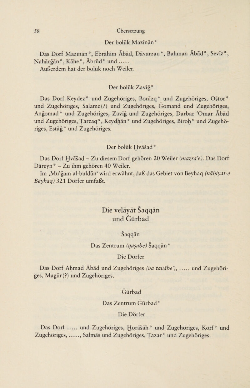 Der bolük Mazlnän * Das Dorf Mazinän*, Ebrähim Äbäd, Dävarzan*, Bahman Äbäd*, Seviz*, Nahärgän*, Kähe*, Äbrüd* und. Außerdem hat der bolük noch Weiler. Der bolük Zavlg* Das Dorf Keydez* und Zugehöriges, Boräzq* und Zugehöriges, Ostor* und Zugehöriges, Salame(?) und Zugehöriges, Gomand und Zugehöriges, Angomad* und Zugehöriges, Zavlg und Zugehöriges, Darbar cOmar Äbäd und Zugehöriges, Tarzaq*, Keydhän* und Zugehöriges, Biroh* und Zugehö¬ riges, Estäg * und Zugehöriges. Der boluk Hvasad* Das Dorf Hväsad - Zu diesem Dorf gehören 20 Weiler (mazra'e). Das Dorf Däreyn * - Zu ihm gehören 40 Weiler. Im ,Mucgam al-buldän‘ wird erwähnt, daß das Gebiet von Beyhaq (nähiyat-e Beyhaq) 321 Dörfer umfaßt. Die velayat Saqqan und Gürbad Saqqän Das Zentrum (qasabe) Saqqän* Die Dörfer Das Dorf Ahmad Äbäd und Zugehöriges (va taväbe'),.und Zugehöri¬ ges, Magür(?) und Zugehöriges. V Gürbad V Das Zentrum Gürbad * Die Dörfer Das Dorf . und Zugehöriges, Horäsäh* und Zugehöriges, Korf* und Zugehöriges,., Salmäs und Zugehöriges, Tazar* und Zugehöriges.
