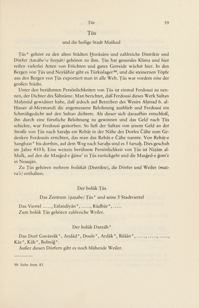 Tus und die heilige Stadt Mashad Tüs* gehört zu den alten Städten Horäsäns und zahlreiche Distrikte und Dörfer (taväbe'-e besyär) gehören zu ihm. Tüs hat gesundes Klima und hier reifen vielerlei Arten von Früchten und gutes Getreide wächst hier. In den Bergen von Tüs und Neysäbür gibt es Türkislager98, und die steinernen Töpfe aus den Bergen von Tüs exportiert man in alle Welt. Tüs war vordem eine der großen Städte. Unter den berühmten Persönlichkeiten von Tüs ist einmal Ferdousi zu nen¬ nen, der Dichter des Sähnäme. Man berichtet, daß Ferdousi dieses Werk Sultan Mahmüd gewidmet habe, daß jedoch auf Betreiben des Wesirs Ahmad b. al- Hasan al-Meymandi die angemessene Belohnung ausblieb und Ferdousi ein Schmähgedicht auf den Sultan dichtete. Als dieser sich daraufhin entschloß, ihn durch eine fürstliche Belohnung zu gewinnen und das Geld nach Tüs schickte, war Ferdousi gestorben. So ließ der Sultan von jenem Geld an der Straße von Tüs nach Sarahs ein Rebät in der Nähe des Dorfes Cähe zum Ge¬ denken Ferdousls errichten, das man das Rebät-e Cähe nannte. Von Rebät-e Sangbast * bis dorthin, auf dem Weg nach Sarahs sind es 5 farsah. Dies geschah im Jahre 410 h. Eine weitere berühmte Persönlichkeit von Tüs ist Nizäm al- Mulk, auf den die Masged-e gäme' in Tüs zurückgeht und die Masged-e gom'e in Nouqän. Zu Tüs gehören mehrere bolükät (Distrikte), die Dörfer und Weiler (maz- ra'e) enthalten. Der bolük Tüs Das Zentrum (qasabe) Tüs* und seine 5 Stadtviertel Das Viertel., Esfandiyän*,., Rüdbär*,. Zum bolük Tüs gehören zahlreiche Weiler. Der boluk Darzab* Das Dorf Gaväresk*, Andäd*, Doule*, Ardäk*, Büsän*, Käs*, Käh*, Bolmig*. Außer diesen Dörfern gibt es noch blühende Weiler. 98 Siehe Anm. 85.