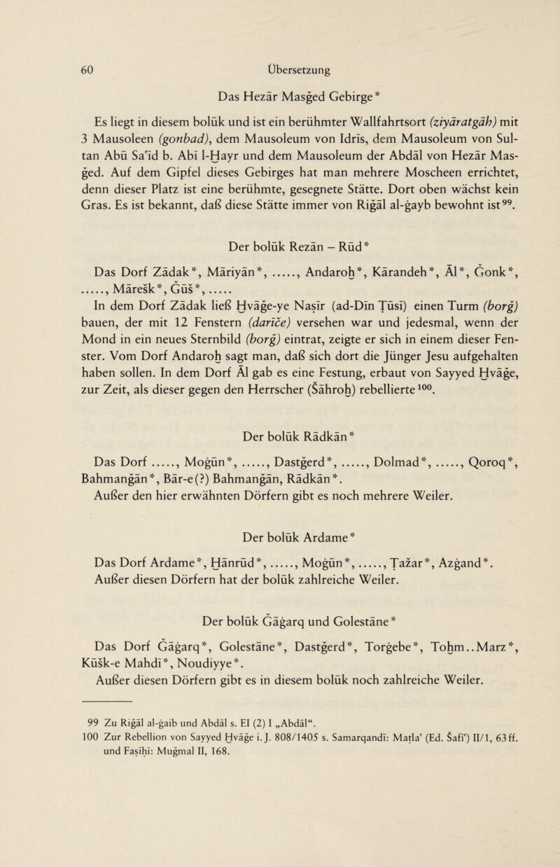 Das Hezär Masged Gebirge * Es liegt in diesem bolük und ist ein berühmter Wallfahrtsort (ziyäratgäh) mit 3 Mausoleen (gonbad), dem Mausoleum von Idris, dem Mausoleum von Sul¬ tan Abü Sa'Id b. Abi 1-Hayr und dem Mausoleum der Abdäl von Hezär Mas¬ ged. Auf dem Gipfel dieses Gebirges hat man mehrere Moscheen errichtet, denn dieser Platz ist eine berühmte, gesegnete Stätte. Dort oben wächst kein Gras. Es ist bekannt, daß diese Stätte immer von Rigäl al-gayb bewohnt ist. Der boluk Rezan - Rud * Das Dorf Zädak*, Märiyän*,., Andaroh*, Kärandeh*, Äl*, Gonk*, ., Märesk*, Güs*,. In dem Dorf Zädak ließ Hväge-ye Naslr (ad-DIn Tüsl) einen Turm (borg) bauen, der mit 12 Fenstern (darice) versehen war und jedesmal, wenn der Mond in ein neues Sternbild (borg) eintrat, zeigte er sich in einem dieser Fen¬ ster. Vom Dorf Andaroh sagt man, daß sich dort die Jünger Jesu aufgehalten haben sollen. In dem Dorf Äl gab es eine Festung, erbaut von Sayyed Hväge, zur Zeit, als dieser gegen den Herrscher (Sähroh) rebellierte 10°. Der boluk Radkan* Das Dorf., Mogün*,., Dastgerd*,., Dolmad*,., Qoroq*, Bahmangän*, Bär-e(?) Bahmangän, Rädkän*. Außer den hier erwähnten Dörfern gibt es noch mehrere Weiler. Der boluk Ardame * Das Dorf Ardame *, Hänrüd*,., Mogün *,., Tazar*, Azgand*. Außer diesen Dörfern hat der bolük zahlreiche Weiler. Der bolük Gägarq und Golestäne* Das Dorf Gägarq*, Golestäne*, Dastgerd*, Torgebe*, Tohm..Marz*, Küsk-e Mahdi*, Noudiyye*. Außer diesen Dörfern gibt es in diesem bolük noch zahlreiche Weiler. 99 Zu Rigäl al-gaib und Abdäl s. EI (2) I „Abdäl“. 100 Zur Rebellion von Sayyed Hväge i.J. 808/1405 s. Samarqandl: Matla' (Ed. Safi') II/l, 63 ff. und Faslhi: Mugmal II, 168.