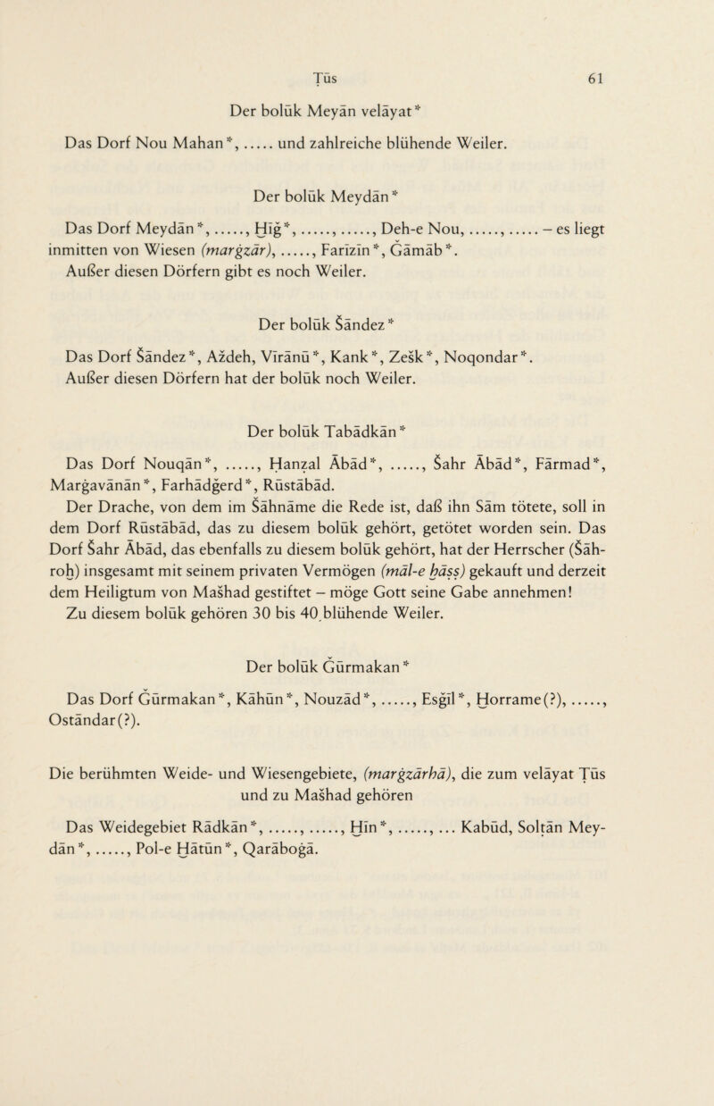 Der boluk Meyan velayat* Das Dorf Nou Mahan”-,.und zahlreiche blühende Weiler. Der boluk Meydan* Das Dorf Meydän *,., HIg*,.,., Deh-e Nou,.,.- es liegt V inmitten von Wiesen (margzär),., Farizin*, Gämäb*. Außer diesen Dörfern gibt es noch Weiler. Der boluk Sandez* Das Dorf Sändez*, Azdeh, Viränü*, Kank*, Zesk*, Noqondar*. Außer diesen Dörfern hat der bolük noch Weiler. Der boluk Tabadkan* Das Dorf Nouqän*, ., Hanzal Äbäd*, ., Sahr Äbäd*, Färmad*, Margavänän *, Farhädgerd*, Rüstäbäd. Der Drache, von dem im Sähnäme die Rede ist, daß ihn Säm tötete, soll in dem Dorf Rüstäbäd, das zu diesem bolük gehört, getötet worden sein. Das Dorf Sahr Äbäd, das ebenfalls zu diesem bolük gehört, hat der Herrscher (Säh- roh) insgesamt mit seinem privaten Vermögen (mäl-e bäss) gekauft und derzeit dem Heiligtum von Mashad gestiftet - möge Gott seine Gabe annehmen! Zu diesem bolük gehören 30 bis 40,blühende Weiler. Der boluk Gurmakan * Das Dorf Gürmakan*, Kähün*, Nouzäd*,., Esgil*, Horrame(?), Oständar(P). Die berühmten Weide- und Wiesengebiete, (margzarba), die zum velayat Tus und zu Mashad gehören Das Weidegebiet Rädkän*,.,., Hin”-,., ... Kabüd, Soltän Mey¬ dän *,., Pol-e Hätün!'f, Qaräbogä.