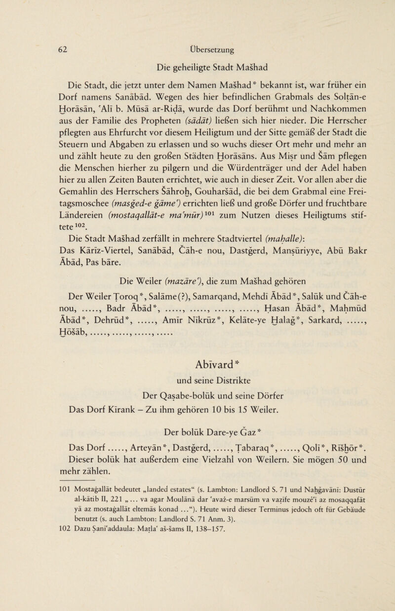 Die geheiligte Stadt Mashad Die Stadt, die jetzt unter dem Namen Mashad51' bekannt ist, war früher ein Dorf namens Sanäbäd. Wegen des hier befindlichen Grabmals des Soltän-e Horäsän, 'All b. Müsä ar-Ridä, wurde das Dorf berühmt und Nachkommen aus der Familie des Propheten (sädät) ließen sich hier nieder. Die Herrscher pflegten aus Ehrfurcht vor diesem Heiligtum und der Sitte gemäß der Stadt die Steuern und Abgaben zu erlassen und so wuchs dieser Ort mehr und mehr an und zählt heute zu den großen Städten Horäsäns. Aus Misr und Säm pflegen die Menschen hierher zu pilgern und die Würdenträger und der Adel haben hier zu allen Zeiten Bauten errichtet, wie auch in dieser Zeit. Vor allen aber die Gemahlin des Herrschers Sähroh, Gouharsäd, die bei dem Grabmal eine Frei¬ tagsmoschee (masged-e gäme') errichten ließ und große Dörfer und fruchtbare Ländereien (mostaqallät-e ma'mür)101 zum Nutzen dieses Heiligtums stif¬ tete 102. Die Stadt Mashad zerfällt in mehrere Stadtviertel (maballe): Das Käriz-Viertel, Sanäbäd, Cäh-e nou, Dastgerd, Mansüriyye, Abü Bakr Äbäd, Pas bare. Die Weiler (mazäre'), die zum Mashad gehören Der Weiler Toroq*, Saläme(?), Samarqand, Mehdi Äbäd51', Salük und Cäh-e nou, ., Badr Äbäd51', ., ., ., ., Hasan Äbäd51', Mahmüd Äbäd51', Dehrüd*, ., Amlr NIkrüz*, Keläte-ye Halag*, Sarkard, ., Hösäb,.,.,.,. Ablvard * und seine Distrikte Der Qasabe-bolük und seine Dörfer Das Dorf Kirank - Zu ihm gehören 10 bis 15 Weiler. Der bolük Dare-ye Gaz5:' Das Dorf., Arteyän*, Dastgerd, ...... Tabaraq*,., Qoli*, RIshör*. Dieser bolük hat außerdem eine Vielzahl von Weilern. Sie mögen 50 und mehr zählen. 101 Mostagallät bedeutet „landed estates“ (s. Lambton: Landlord S. 71 und Nahgaväni: Dustür al-kätib II, 221 „ ... va agar Moulänä dar 'avaz-e marsüm va vazife mouze'I az mosaqqafät yä az mostagallät eltemäs konad ...“). Heute wird dieser Terminus jedoch oft für Gebäude benutzt (s. auch Lambton: Landlord S. 71 Anm. 3). 102 Dazu Sanl'addaula: Matla' as-sams II, 138-157.
