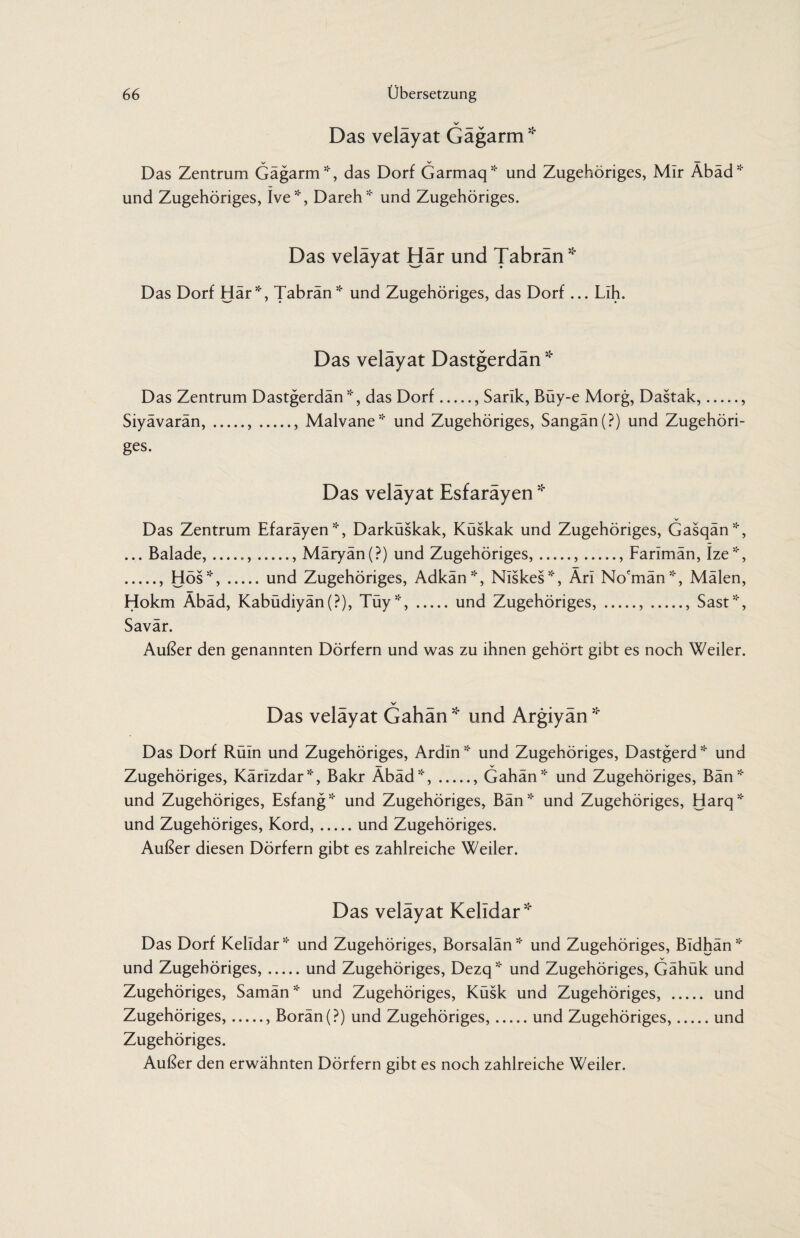 V Das veläyat Gägarm * Das Zentrum Gägarm', das Dorf Garmaq* und Zugehöriges, Mir Äbäd* und Zugehöriges, Ive*, Dareh* und Zugehöriges. Das veläyat Här und Tabrän * Das Dorf Här*, Tabrän* und Zugehöriges, das Dorf ... Lih. Das velayat Dastgerdan * Das Zentrum Dastgerdän*, das Dorf., Sank, Büy-e Morg, Dastak,., Siyävarän,.,., Malvane* und Zugehöriges, Sangän(?) und Zugehöri¬ ges. Das velayat Esfarayen * Das Zentrum Efaräyen*, Darküskak, Küskak und Zugehöriges, Gasqän*, ... Balade,_.,.. Märyän(?) und Zugehöriges,.,., Farimän, Ize*, ., Hös*,.und Zugehöriges, Adkän*, Niskes*, Ärl No'män*, Mälen, Hokm Äbäd, Kabüdiyän(P), Tüy*,.und Zugehöriges,.,., Säst*, Savär. Außer den genannten Dörfern und was zu ihnen gehört gibt es noch Weiler. Das velayat Gahan * und Argiyan * Das Dorf Rüln und Zugehöriges, Ardln * und Zugehöriges, Dastgerd * und — V- Zugehöriges, Kärizdar*, Bakr Abäd*,., Gahän* und Zugehöriges, Bän* und Zugehöriges, Esfang* und Zugehöriges, Bän* und Zugehöriges, Harq* und Zugehöriges, Kord,.und Zugehöriges. Außer diesen Dörfern gibt es zahlreiche Weiler. Das velayat Kelidar* Das Dorf Kelidar * und Zugehöriges, Borsalän * und Zugehöriges, Bldhän * und Zugehöriges,.und Zugehöriges, Dezq* und Zugehöriges, Gähük und Zugehöriges, Samän * und Zugehöriges, Küsk und Zugehöriges, . und Zugehöriges,., Borän(?) und Zugehöriges,.und Zugehöriges,.und Zugehöriges. Außer den erwähnten Dörfern gibt es noch zahlreiche Weiler.