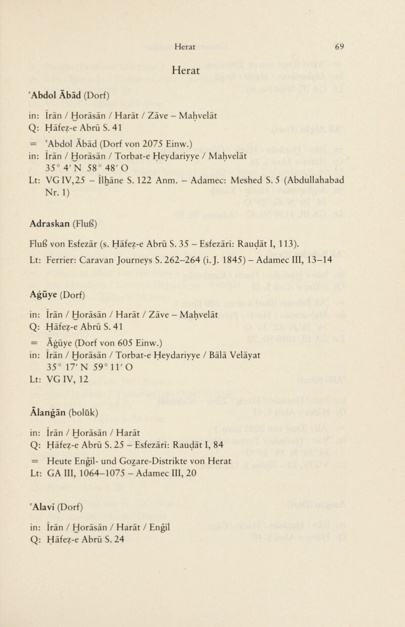 Herat fAbdol Abad (Dorf) in: Iran / Horäsän / Harät / Zäve - Mahvelät Q: Häfez-e Abrü S. 41 = cAbdol Äbäd (Dorf von 2075 Einw.) in: Iran / Horäsän / Torbat-e Heydariyye / Mahvelät 35° 4'N 58° 48' O Lt: VGIV,25 - Ilhäne S. 122 Anm. — Adamec: Meshed S. 5 (Abdullahabad Nr. 1) Adraskan (Fluß) Fluß von Esfezär (s. Häfez-e Abrü S. 35 - Esfezäri: Raudät I, 113). Lt: Ferrier: Caravan Journeys S. 262-264 (i. J. 1845) - Adamec III, 13-14 Agüye (Dorf) in: Irän / Horäsän / Harät / Zäve - Mahvelät Q: Häfez-e Abrü S. 41 = Ägüye (Dorf von 605 Einw.) in: Irän / Horäsän / Torbat-e Heydariyye / Bälä Veläyat 35° IT' N 59°11'0 Lt: VG IV, 12 Älangän (bolük) in: Irän / Horäsän / Harät Q: Häfez-e Abrü S. 25 - Esfezäri: Raudät I, 84 = Heute Engll- und Gozare-Distrikte von Herat Lt: GA III, 1064-1075 - Adamec III, 20 'Alavi (Dorf) in: Irän / Horäsän / Harät / Engll Q: Häfez-e Abrü S. 24