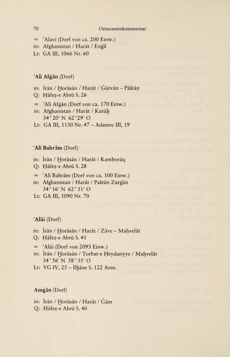 = 'Alavi (Dorf von ca. 200 Einw.) in: Afghanistan / Harät / Engll Lt: GA III, 1066 Nr. 60 'Ali Afgän (Dorf) in: Iran / Horäsän / Harät / Gürvän - Pästän Q: Häfez-e Abrü S. 26 = 'All Afgän (Dorf von ca. 170 Einw.) in: Afghanistan / Harät / Karüh 34°20'N 62°29'0 Lt: GA III, 1130 Nr. 47 - Adamec III, 19 'Ali Bahräm (Dorf) in: Irän / Horäsän / Harät / Kamboräq Q: Häfez-e Abrü S. 28 = 'Ali Bahräm (Dorf von ca. 100 Einw.) in: Afghanistan / Harät / Pastün Zargün 34° 16' N 62°31'0 Lt: GA III, 1090 Nr. 70 'Alüi (Dorf) in: Irän / Horäsän / Harät / Zäve - Mahvelät Q: Häfez-e Abrü S. 41 = 'Alüi (Dorf von 2093 Einw.) in: Irän / Horäsän / Torbat-e Heydariyye / Mahvelät 34°56rN 58°35'O Lt: VG IV, 25 - Ilhäne S. 122 Anm. Amgän (Dorf) — V in: Iran / Horäsän / Harät / Gäm >«—• Q: Häfez-e Abrü S. 40
