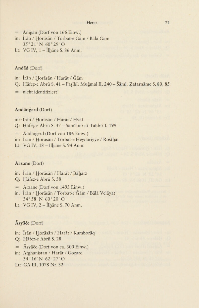 = Amgan (Dorf von 166 Einw.) — _ V >✓ in: Iran / Horäsän / Torbat-e Gäm / Bälä Gäm 35°21TN 60°29' O Lt: VG IV, 1 - ilhäne S. 86 Anm. Andad (Dorf) — V in: Iran / Horäsän / Harät / Gäm Q: Häfez-e Abrü S. 41 — Faslhi: Mugmal II, 240 - Säml: Zafarnäme S. 80, 85 = nicht identifiziert! Andangerd (Dorf) in: - irän / Horäsän / Harät / Hväf Q: Häfez-e Abrü S. 37 - Sam'äni: at-Tahbir I, 199 = Andingerd (Dorf von 186 Einw.) in: Irän / Horäsän / Torbat-e Heydariyye / Rosthär Lt: VG IV, 18 - Ilhäne S. 94 Anm. Arzane (Dorf) in: irän / Horäsän / Harät / Bäharz 'w' W Q: Häfez-e Abrü S. 38 = Arzane (Dorf von 1493 Einw.) — V in: Irän / Horäsän / Torbat-e Gäm / Bälä Veläyat 34° 58' N 60°20' O Lt: VG IV, 2 - ilhäne S. 70 Anm. Asyäce (Dorf) in: irän / Horäsän / Harät / Kamboräq Q: Häfez-e Abrü S. 28 = Äsyäce (Dorf von ca. 300 Einw.) in: Afghanistan / Harät / Gozare 34° 16' N 62° 27' O