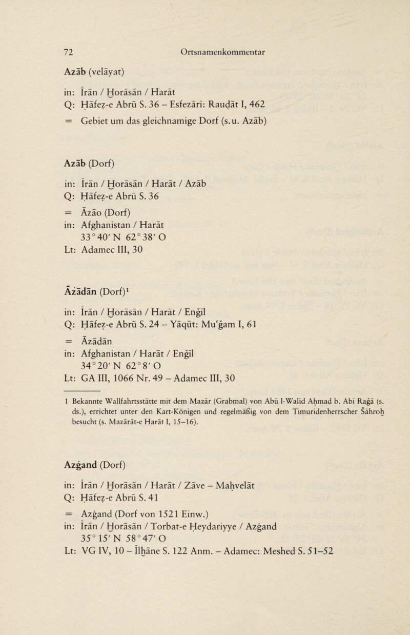 Azab (velayat) in: Iran / Horäsän / Harät Q: Häfez-e Abrü S. 36 - Esfezärl: Raudät I, 462 = Gebiet um das gleichnamige Dorf (s.u. Azäb) Azab (Dorf) in: Iran / Horäsän / Harät / Azäb Q: Häfez-e Abrü S. 36 = Äzäo (Dorf) in: Afghanistan / Harät 33°40'N 62°38' O Lt: Adamec III, 30 Äzädan (Dorf)1 in: Irän / Horäsän / Harät / Engil Q: Häfez-e Abrü S. 24 - Yäqüt: Mu'gam I, 61 = Äzädän in: Afghanistan / Harät / Engll 34°20' N 62° 8' O Lt: GA III, 1066 Nr. 49 - Adamec III, 30 1 Bekannte Wallfahrtsstätte mit dem Mazär (Grabmal) von Abü l-Walld Ahmad b. Abi Ragä (s. ds.), errichtet unter den Kart-Königen und regelmäßig von dem Timuridenherrscher $ähroh besucht (s. Mazärät-e Harät I, 15-16). Azgand (Dorf) in: Irän / Horäsän / Harät / Zäve - Mahvelät Q: Häfez-e Abrü S. 41 = Azgand (Dorf von 1521 Einw.) in: Irän / Horäsän / Torbat-e Heydariyye / Azgand 35°15rN 58° 47' O Lt: VG IV, 10 - Ilhäne S. 122 Anm. — Adamec: Meshed S. 51-52