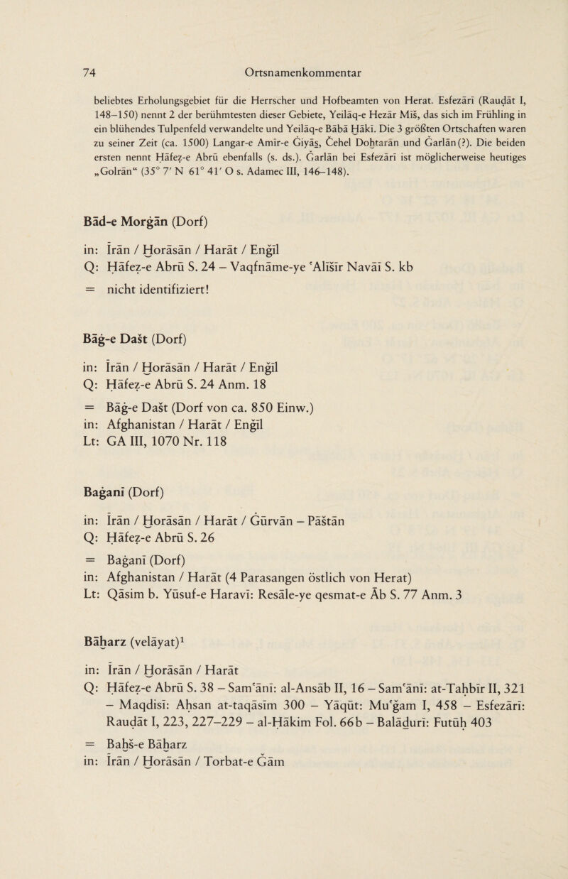 beliebtes Erholungsgebiet für die Herrscher und Hofbeamten von Herat, Esfezärl (Raudät I, 148-150) nennt 2 der berühmtesten dieser Gebiete, Yeiläq-e Hezär Müs, das sich im Frühling in ein blühendes Tulpenfeld verwandelte und Yeiläq-e Bäbä Häki. Die 3 größten Ortschaften waren zu seiner Zeit (ca. 1500) Langar-e Amlr-e Giyäs, Cehel Dohtarän und Garlän(?). Die beiden ersten nennt Häfez-e Abrü ebenfalls (s. ds.). Garlän bei Esfezäri ist möglicherweise heutiges „Golrän“ (35° 7' N 61° 41' O s. Adamec III, 146-148). Bäd-e Morgan (Dorf) in: Iran / Horäsän / Harät / Engll Q: Häfez-e Abrü S. 24 - Vaqfnäme-ye eAlisIr Naväl S. kb = nicht identifiziert! Bäg-e Dast (Dorf) in: Iran / Horäsän / Harät / Engll Q: Häfez-e Abrü S. 24 Anm. 18 = Bäg-e Dast (Dorf von ca. 850 Einw.) in: Afghanistan / Harät / Engll Lt: GA III, 1070 Nr. 118 Bagani (Dorf) in: Irän / Horäsän / Harät / Gürvän — Pästän 'W’ Q: Häfez-e Abrü S. 26 = Bagani (Dorf) in: Afghanistan / Harät (4 Parasangen östlich von Herat) Lt: Qäsim b. Yüsuf-e Haravi: Resäle-ye qesmat-e Äb S. 77 Anm. 3 Bäharz (velayat)1 in: Irän / Horäsän / Harät Q: Häfez-e Abrü S. 38 - Sam'änl: al-Ansäb II, 16 - Sam'äni: at-Tahbir II, 321 - Maqdisl: Ahsan at-taqäslm 300 - Yäqüt: Mu'gam I, 458 - Esfezärl: Raudät I, 223, 227-229 - al-Häkim Fol. 66b — Balädurl: Futüh 403 = Bahs-e Bäharz w w — _ V in: Irän / Horäsän / Torbat-e Gäin