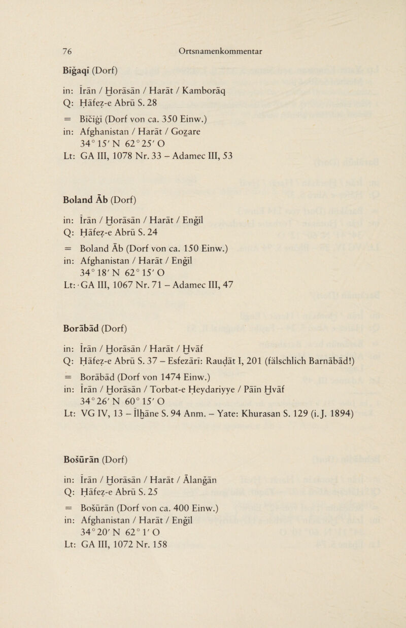 Bigaqi (Dorf) in: irän / Horäsän / Harät / Kamboräq Q: Häfez-e Abrü S. 28 = Bicigi (Dorf von ca. 350 Einw.) in: Afghanistan / Harät / Gozare 34° 15'N 62°25'O Lt: GA III, 1078 Nr. 33 - Adamec III, 53 Boland Äb (Dorf) in: Iran / Horäsän / Harät / Engil Q: Häfez-e Abrü S. 24 = Boland Äb (Dorf von ca. 150 Einw.) in: Afghanistan / Harät / Engil 34° 18' N 62° 15' O Lt: • GA III, 1067 Nr. 71 - Adamec III, 47 Boräbäd (Dorf) in: irän / Horäsän / Harät / Hväf Q: Häfez-e Abrü S. 37 - Esfezäri: Raudät I, 201 (fälschlich Barnäbäd!) = Boräbäd (Dorf von 1474 Einw.) in: Irän / Horäsän / Torbat-e Heydariyye / Päin Hväf 34°26rN 60°15'O Lt: VG IV, 13 — Ilhäne S. 94 Anm. — Yate: Khurasan S. 129 (i. J. 1894) Bosüran (Dorf) in: Irän / Horäsän / Harät / Älangän Q: Häfez-e Abrü S. 25 = Bosürän (Dorf von ca. 400 Einw.) in: Afghanistan / Harät / Engil 34°20' N 62° V O