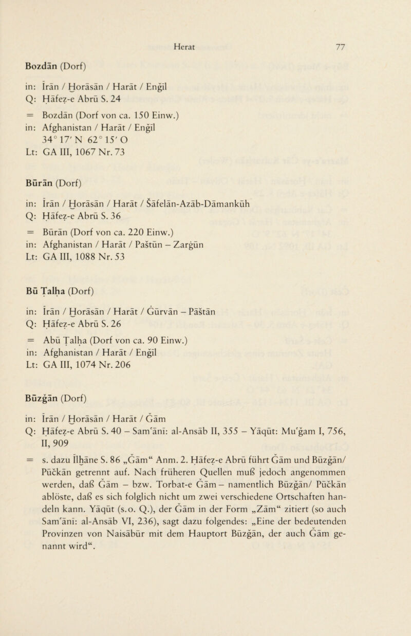 Bozdan (Dorf) in: Iran / Horäsän / Harät / Engll Q: Häfez-e Abrü S. 24 = Bozdan (Dorf von ca. 150 Einw.) in: Afghanistan / Harät / Engll 34° 17' N 62° 15' O Lt: GA III, 1067 Nr. 73 Buran (Dorf) in: Iran / Horäsän / Harät / Säfelän-Azäb-Dämanküh Q: Häfez-e Abrü S. 36 = Bürän (Dorf von ca. 220 Einw.) in: Afghanistan / Harät / Pastün - Zargün Lt: GA III, 1088 Nr. 53 Bü Talha (Dorf) in: Irän / Horäsän / Harät / Gürvän - Pästän Q: Häfez-e Abrü S. 26 = Abü Talha (Dorf von ca. 90 Einw.) in: Afghanistan / Harät / Engll Lt: GA III, 1074 Nr. 206 Büzgan (Dorf) in: Irän / Horäsän / Harät / Gäm Q: Häfez-e Abrü S. 40 - SanTäni: al-Ansäb II, 355 — Yäqüt: MiLgam I, 756, II, 909 = s. dazu Ilhäne S. 86 „Gäm“ Anm. 2. Häfez-e Abrü führt Gäm und Büzgän/ Pückän getrennt auf. Nach früheren Quellen muß jedoch angenommen werden, daß Gäm - bzw. Torbat-e Gäm - namentlich Büzgän/ Pückän ablöste, daß es sich folglich nicht um zwei verschiedene Ortschaften han¬ deln kann. Yäqüt (s.o. Q.), der Gäm in der Form „Zäm“ zitiert (so auch SanTäni: al-Ansäb VI, 236), sagt dazu folgendes: „Eine der bedeutenden Provinzen von Naisäbür mit dem Hauptort Büzgän, der auch Gäm ge¬ nannt wird“.