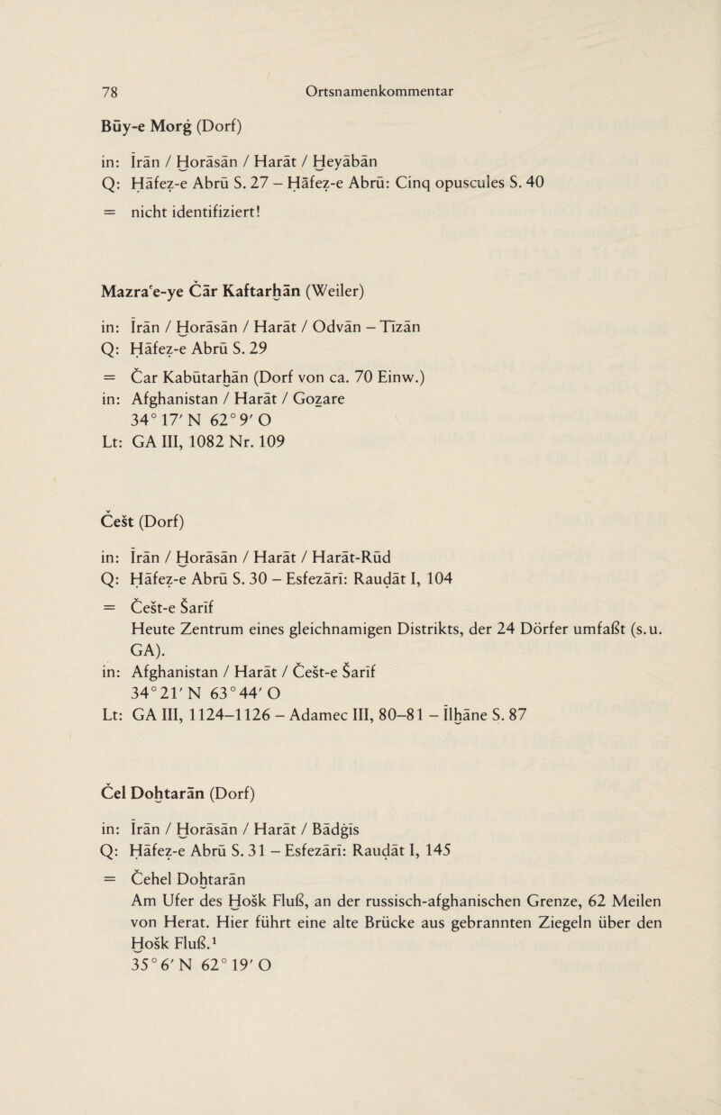 Büy-e Morg (Dorf) in: Iran / Horäsän / Harät / Heyäbän Q: Häfez-e Abrü S. 27 - Häfez-e Abrü: Cinq opuscules S. 40 = nicht identifiziert! V Mazrace-ye Cär Kaftarhän (Weiler) in: Iran / Horäsän / Harät / Odvän — TIzän Q: Häfez-e Abrü S. 29 = Car Kabütarhän (Dorf von ca. 70 Einw.) in: Afghanistan / Harät / Gozare 34° 17' N 62° 9'O Lt: GA III, 1082 Nr. 109 Gest (Dorf) in: Irän / Horäsän / Harät / Harät-Rüd Q: Häfez-e Abrü S. 30 - Esfezäri: Raudät I, 104 = Cest-e Sarif Heute Zentrum eines gleichnamigen Distrikts, der 24 Dörfer umfaßt (s.u. GA). in: Afghanistan / Harät / Cest-e Sarlf 34°21'N 63°44' O Lt: GA III, 1124-1126 - Adamec III, 80-81 - Ilhäne S. 87 Cel Dohtarän (Dorf) in: Irän / Horäsän / Harät / Bädgis Q: Häfez-e Abrü S. 31 - Esfezäri: Raudät I, 145 = Cehel Dohtarän Am Ufer des Hosk Fluß, an der russisch-afghanischen Grenze, 62 Meilen von Herat. Hier führt eine alte Brücke aus gebrannten Ziegeln über den Hosk Fluß.1 35° 6' N 62° 19' O