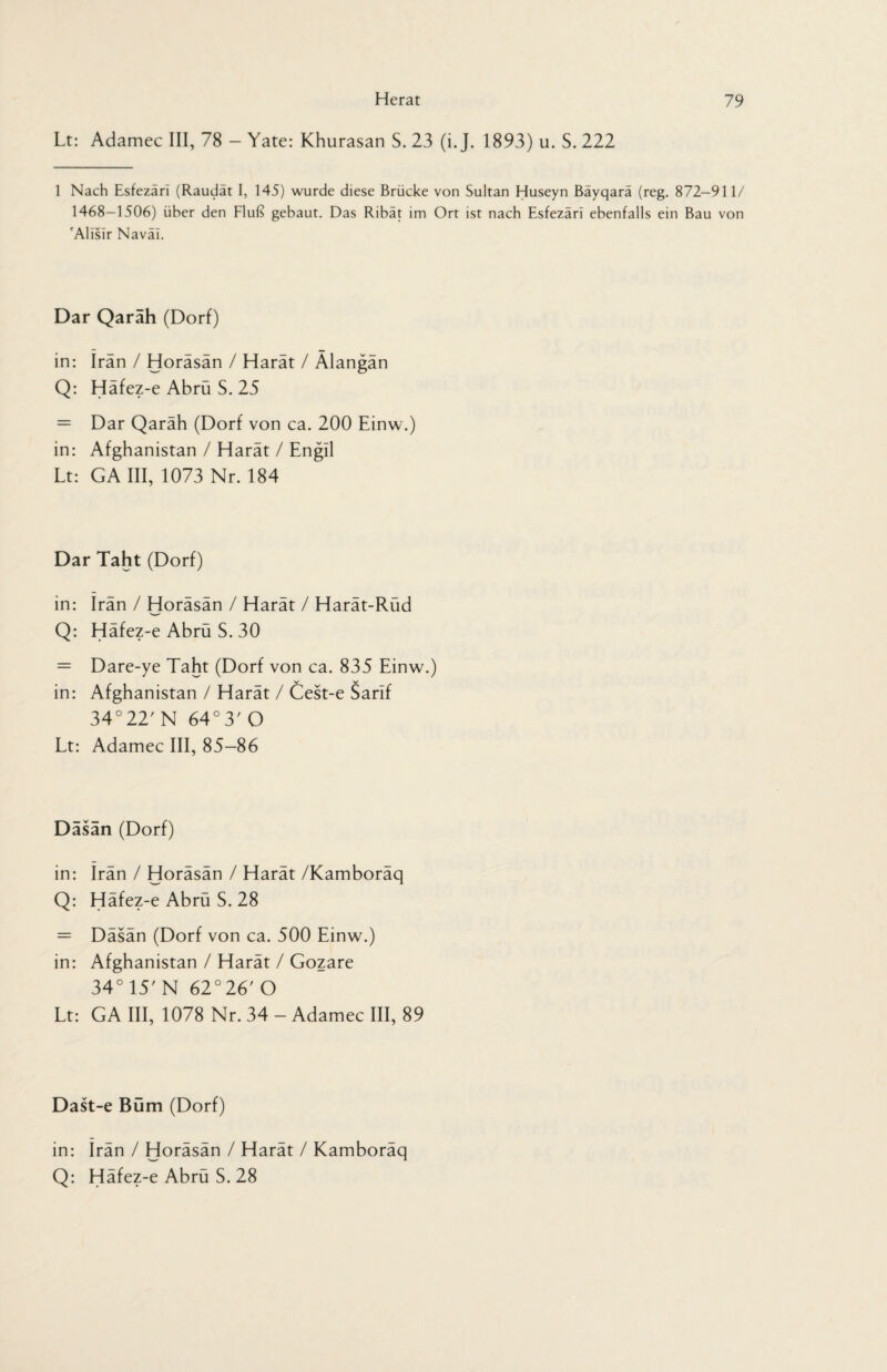 Lt: Adamec III, 78 - Yate: Khurasan S. 23 (i. J. 1893) u. S. 222 1 Nach Esfezäri (Raudät I, 145) wurde diese Brücke von Sultan Huseyn Bäyqarä (reg. 872-911/ 1468-1506) über den Fluß gebaut. Das Ribät im Ort ist nach Esfezäri ebenfalls ein Bau von 'Allsir Naväl. Dar Qarah (Dorf) in: Iran / Horäsän / Harät / Älangän Q: Häfez-e Abrü S. 25 = Dar Qaräh (Dorf von ca. 200 Einw.) in: Afghanistan / Harät / Engil Lt: GA III, 1073 Nr. 184 Dar Taht (Dorf) in: Iran / Horäsän / Harät / Harät-Rüd Q: Häfez-e Abrü S. 30 = Dare-ye Taht (Dorf von ca. 835 Einw.) in: Afghanistan / Harät / Cest-e Sarif 34°22' N 64° 3' O Lt: Adamec III, 85-86 Dasan (Dorf) in: Irän / Horäsän / Harät /Kamboräq Q: Häfez-e Abrü S. 28 = Däsän (Dorf von ca. 500 Einw.) in: Afghanistan / Harät / Gozare 34° 15' N 62°26' O Lt: GA III, 1078 Nr. 34 - Adamec III, 89 Dast-e Büm (Dorf) in: Irän / Horäsän / Harät / Kamboräq Q: Häfez-e Abrü S. 28