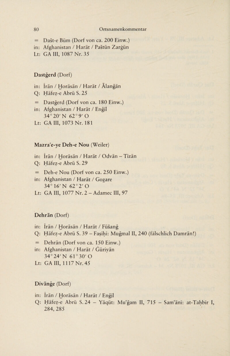 = Dast-e Bum (Dorf von ca. 200 Einw.) in: Afghanistan / Harät / Pastün Zargün Lt: GA III, 1087 Nr. 35 Dastgerd (Dorf) in: Iran / Horäsän / Harät / Alangän Q: Häfez-e Abrü S. 25 = Dastgerd (Dorf von ca. 180 Einw.) in: Afghanistan / Harät / Engll 34°20' N 62° 9' O Lt: GA III, 1073 Nr. 181 Mazrace-ye Deh-e Nou (Weiler) in: Irän / Horäsän / Harät / Odvän - Tizän Q: Häfez-e Abrü S. 29 = Deh-e Nou (Dorf von ca. 250 Einw.) in: Afghanistan / Harät / Gozare 34° 16' N 62°2' O Lt: GA III, 1077 Nr. 2 - Adamec III, 97 Dehrän (Dorf) in: Irän / Horäsän / Harät / Füsang Q: Häfez-e Abrü S. 39 - Faslhl: Mugmal II, 240 (fälschlich Damrän!) = Dehrän (Dorf von ca. 150 Einw.) in: Afghanistan / Harät / Güriyän 34° 24' N 61 ° 30' O Lt: GA III, 1117 Nr. 45 Divänge (Dorf) in: Irän / Horäsän / Harät / Engil Q: Häfez-e Abrü S. 24 - Yäqüt: Mu'gam II, 715 - Sam'änl: at-Tahblr I, 284, 285