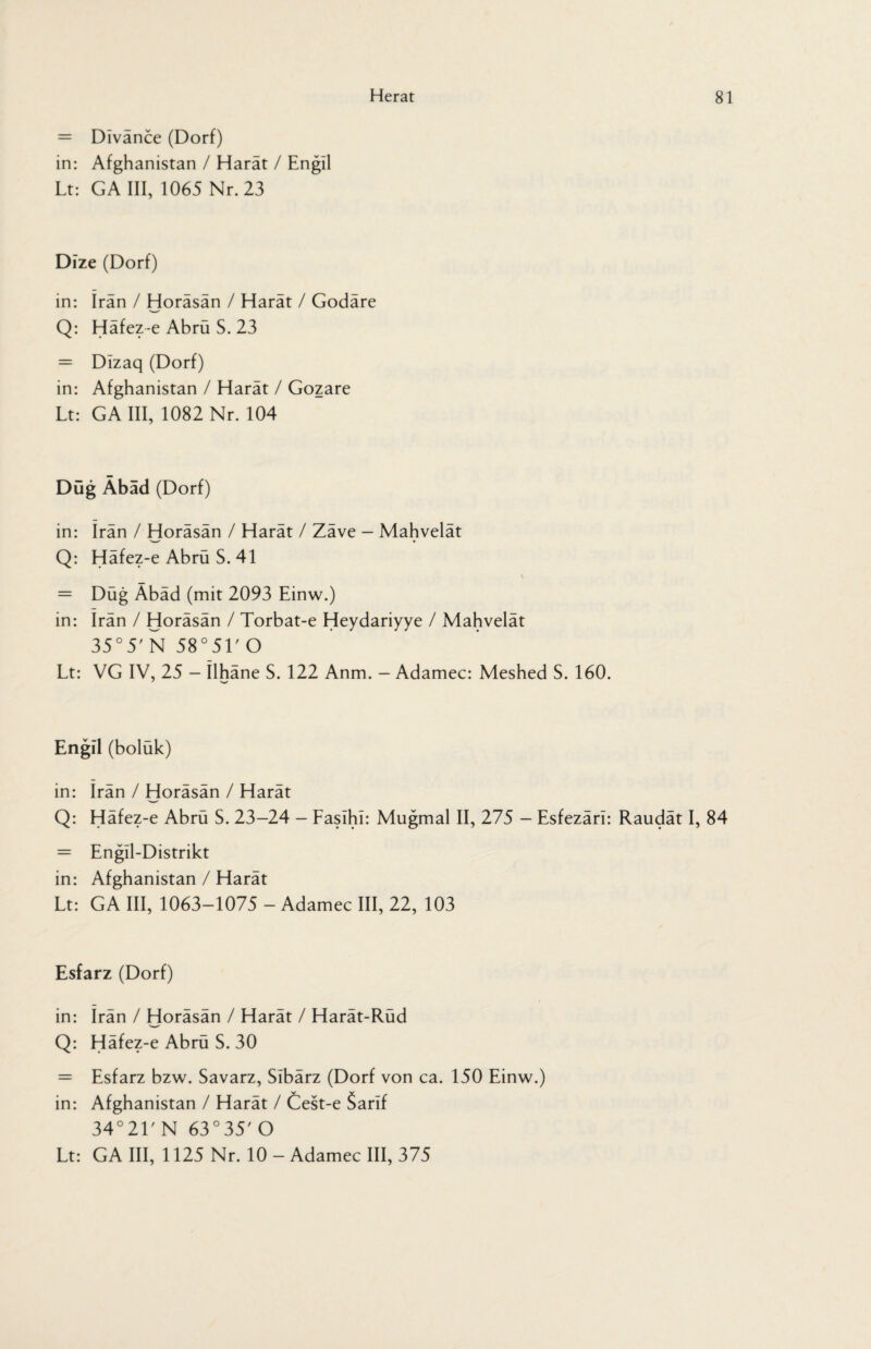 = Divance (Dorf) in: Afghanistan / Harät / Engll Lt: GA III, 1065 Nr. 23 Dize (Dorf) in: Iran / Horäsän / Harät / Godäre Q: Häfez-e Abrü S. 23 = DIzaq (Dorf) in: Afghanistan / Harät / Gozare Lt: GA III, 1082 Nr. 104 Düg Äbäd (Dorf) in: irän / Horäsän / Harät / Zäve - Mahvelät Q: Häfez-e Abrü S. 41 = Düg Äbäd (mit 2093 Einw.) in: Irän / Horäsän / Torbat-e Heydariyye / Mahvelät 35°5' N 58°51' O Lt: VG IV, 25 - Ilhäne S. 122 Anm. - Adamec: Meshed S. 160. Engil (boluk) in: Irän / Horäsän / Harät Q: Häfez-e Abrü S. 23-24 - Faslhi: Mugmal II, 275 - Esfezärl: Raudät I, 84 = Engll-Distrikt in: Afghanistan / Harät Lt: GA III, 1063-1075 - Adamec III, 22, 103 Esfarz (Dorf) in: Irän / Horäsän / Harät / Harät-Rüd Q: Häfez-e Abrü S. 30 = Esfarz bzw. Savarz, Sibärz (Dorf von ca. 150 Einw.) in: Afghanistan / Harät / Cest-e Sarif 34°21' N 63°35' O Lt: GA III, 1125 Nr. 10 - Adamec III, 375