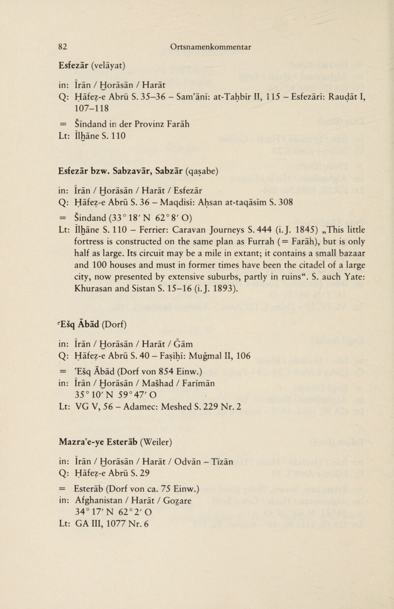 Esfezar (velayat) in: Iran / Horäsän / Harät Q: Häfez-e Abrü S. 35-36 - Sam'änl: at-Tahbir II, 115 - Esfezärl: Raudät I, 107-118 = Slndand in der Provinz Faräh Lt: IlhäneS. 110 Esfezär bzw. Sabzavär, Sabzär (qasabe) in: Iran / Horäsän / Harät / Esfezär Q: Häfez-e Abrü S. 36 - Maqdisi: Ahsan at-taqäsim S. 308 = Sindand (33° 18'N 62° 8'O) Lt: Ilhäne S. 110 — Ferrier: Caravan Journeys S. 444 (i.J. 1845) „This little fortress is constructed on the same plan as Furrah (= Faräh), but is only half as large. Its circuit may be a mile in extant; it contains a small bazaar and 100 houses and must in former times have been the citadel of a large city, now presented by extensive suburbs, partly in ruins“. S. auch Yate: Khurasan and Sistan S. 15-16 (i.J. 1893). 'Esq Äbäd (Dorf) in: irän / Horäsän / Harät / Gäm Q: Häfez-e Abrü S. 40 - Fasihi: Mugmal II, 106 = 'Esq Äbäd (Dorf von 854 Einw.) in: Irän / Horäsän / Mashad / Farimän 35o107N 59°47' O Lt: VG V, 56 - Adamec: Meshed S. 229 Nr. 2 Mazrace-ye Esteräb (Weiler) in: Irän / Horäsän / Harät / Odvän - Tizän Q: Häfez-e Abrü S. 29 = Esteräb (Dorf von ca. 75 Einw.) in: Afghanistan / Harät / Gozare 34° 17' N 62°2' O Lt: GA III, 1077 Nr. 6