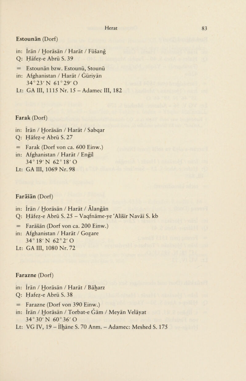 Estounan (Dorf) in: Iran / Horäsän / Harät / Füsang Q: Häfez-e Abrü S. 39 = Estounän bzw. Estounü, Stounü in: Afghanistan / Harät / Güriyän 34°23' N 61 °29' O Lt: GA III, 1115 Nr. 15 - Adamec III, 182 Farak (Dorf) in: Iran / Horäsän / Harät / Sabqar Q: Häfez-e Abrü S. 27 = Farak (Dorf von ca. 600 Einw.) in: Afghanistan / Harät / Engll 34° 19' N 62° 18' O Lt: GA III, 1069 Nr. 98 Faräsän (Dorf) in: Irän / Horäsän / Harät / Alangän Q: Häfez-e Abrü S. 25 - Vaqfnäme-ye 'Alislr Naväl S. kb = Faräsän (Dorf von ca. 200 Einw.) in: Afghanistan / Harät / Gozare 34° 18' N 62°2' O Lt: GA III, 1080 Nr. 72 Farazne (Dorf) in: Irän / Horäsän / Harät / Bäharz Q: Hafez-e Abrü S. 38 = Farazne (Dorf von 390 Einw.) — V in: Irän / Horäsän / Torbat-e Gäm / Meyän Veläyat 34°30rN 60°36' O Lt: VG IV, 19 - ilhäne S. 70 Anm. — Adamec: Meshed S. 175