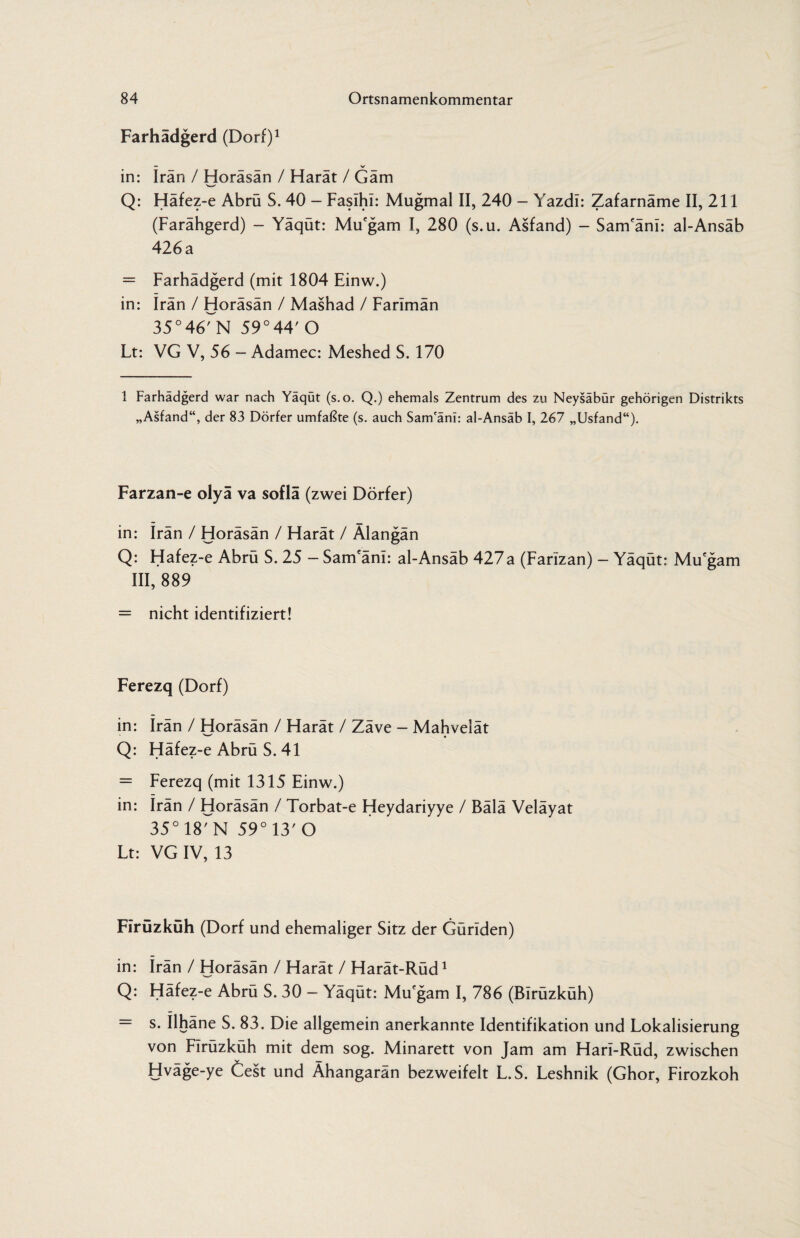 Farhädgerd (Dorf)1 — V in: Iran / Horäsän / Harät / Gäm Q: Häfez-e Abrü S. 40 - Fasihi: Mugmal II, 240 - Yazdi: Zafarnäme II, 211 (Farähgerd) - Yäqüt: Mu'gam I, 280 (s.u. Asfand) - Sam'äni: al-Ansäb 426 a = Farhädgerd (mit 1804 Einw.) in: Iran / Horäsän / Mashad / Farimän 35°46rN 59°44'O Lt: VG V, 56 - Adamec: Meshed S. 170 1 Farhädgerd war nach Yaqüt (s.o. Q.) ehemals Zentrum des zu Neysabur gehörigen Distrikts „Asfand“, der 83 Dörfer umfaßte (s. auch Sam'äni: al-Ansäb I, 267 „Usfand“). Farzan-e olyä va soflä (zwei Dörfer) in: Irän / Horäsän / Harät / Älangän Q: Hafez-e Abrü S. 25 - Sam'äni: al-Ansäb 427a (Farizan) - Yäqüt: Mu'gam III, 889 = nicht identifiziert! Ferezq (Dorf) in: Irän / Horäsän / Harät / Zäve - Mahvelät Q: Häfez-e Abrü S. 41 = Ferezq (mit 1315 Einw.) in: irän / Horäsän / Torbat-e Heydariyye / Bälä Veläyat 35°18rN 59°13'0 Lt: VG IV, 13 Firüzküh (Dorf und ehemaliger Sitz der Guriden) in: irän / Horäsän / Harät / Harät-Rüd1 Q: Häfez-e Abrü S. 30 — Yäqüt: Mu'gam I, 786 (Birüzküh) = s. ilhäne S. 83. Die allgemein anerkannte Identifikation und Lokalisierung von Firüzküh mit dem sog. Minarett von Jam am Hari-Rüd, zwischen Hväge-ye Cest und Ähangarän bezweifelt L.S. Leshnik (Ghor, Firozkoh
