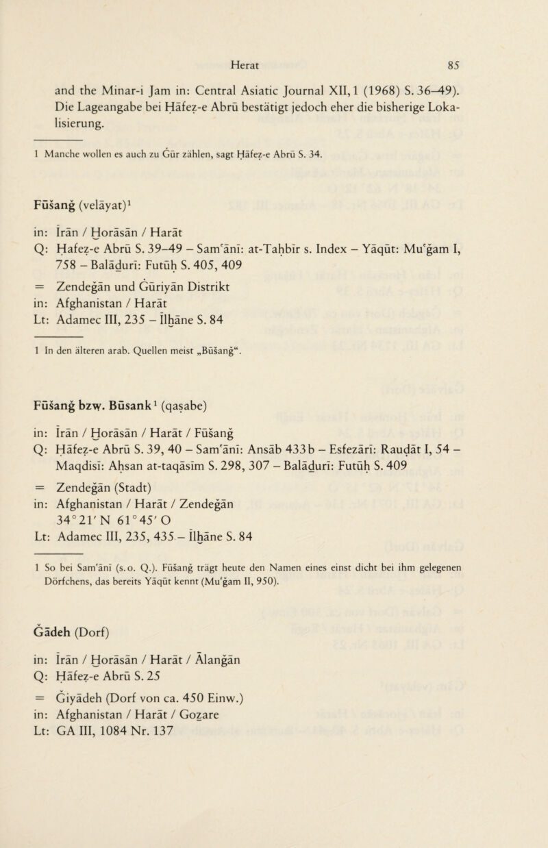 and the Minar-i Jam in: Central Asiatic Journal XII, 1 (1968) S. 36—49). Die Lageangabe bei Häfez-e Abrü bestätigt jedoch eher die bisherige Loka¬ lisierung. 1 Manche wollen es auch zu Gür zählen, sagt Häfez-e Abrü S. 34. Füsang (velayat)1 in: Iran / Horäsän / Harät Q: Hafez-e Abrü S. 39-49 - Sam'änl: at-Tahblr s. Index - Yäqüt: Mu'gam I, 758 — Balädurl: Futüh S. 405, 409 = Zendegän und Güriyän Distrikt in: Afghanistan / Harät Lt: Adamec III, 235 - Ilhäne S. 84 1 In den älteren arab. Quellen meist „Büsang“. Füsang bzw. Büsank1 (qasabe) in: Iran / Horäsän / Harät / Füsang Q: Häfez-e Abrü S. 39, 40 - Sam'äni: Ansäb 433b - Esfezäri: Raudät I, 54 - Maqdisi: Ahsan at-taqäsim S. 298, 307 - Baläduri: Futüh S. 409 = Zendegän (Stadt) in: Afghanistan / Harät / Zendegän 34°21' N 61 °45' O Lt: Adamec III, 235, 435 - Ilhäne S. 84 1 So bei Sam'anl (s.o. Q.). Füsang trägt heute den Namen eines einst dicht bei ihm gelegenen Dörfchens, das bereits Yäqüt kennt (Mu'gam II, 950). Gadeh (Dorf) in: Irän / Horäsän / Harät / Alangän Q: Häfez-e Abrü S. 25 = Giyädeh (Dorf von ca. 450 Einw.) in: Afghanistan / Harät / Gozare Lt: GA III, 1084 Nr. 137