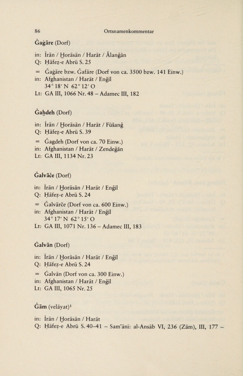 v Gagäre (Dorf) in: Iran / Horäsän / Harät / Älangän Q: Häfez-e Abrü S. 25 V- V = Gagäre bzw. Gafäre (Dorf von ca. 3500 bzw. 141 Einw.) in: Afghanistan / Harät / Engll 34° 18'N 62°12'O Lt: GA III, 1066 Nr. 48 - Adamec III, 182 Gahdeh (Dorf) in: irän / Horäsän / Harät / Füsang Q: Häfez-e Abrü S. 39 = Gagdeh (Dorf von ca. 70 Einw.) in: Afghanistan / Harät / Zendegän Lt: GA III, 1134 Nr. 23 Galväce (Dorf) in: Irän / Horäsän / Harät / Engll Q: Häfez-e Abrü S. 24 V = Galvärce (Dorf von ca. 600 Einw.) in: Afghanistan / Harät / Engll 34° 17' N 62° 15' O Lt: GA III, 1071 Nr. 136 - Adamec III, 183 Galvän (Dorf) in: Irän / Horäsän / Harät / Engll Q: Häfez-e Abrü S. 24 = Galvän (Dorf von ca. 300 Einw.) in: Afghanistan / Harät / Engll Lt: GA III, 1065 Nr. 25 V Gäm (veläyat)1 in: Irän / Horäsän / Harät Q: Häfez-e Abrü S. 40-41 - Samanl: al-Ansäb VI, 236 (Zäm), III, 177 -