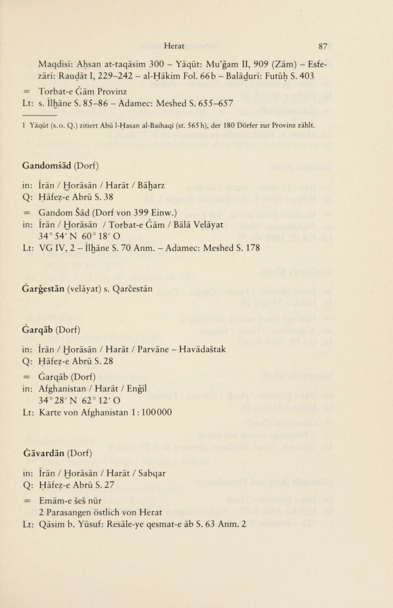 Maqdisi: Ahsan at-taqaslm 300 - Yaqut: Mu'gam II, 909 (Zam) - Esfe- zärl: Raudät I, 229-242 — al-Häkim Fol. 66 b - Baläduri: Futüh S. 403 = Torbat-e Gäm Provinz Lt: s. Ilhane S. 85-86 - Adamec: Meshed S. 655-657 1 Yaqut (s.o. Q.) zitiert Abu 1-Hasan al-Baihaqi (st. 565 h), der 180 Dörfer zur Provinz zählt. Gandomsad (Dorf) in: Iran / Horäsän / Harät / Bäharz N»/ Q: Häfez-e Abrü S. 38 = Gandom 5äd (Dorf von 399 Einw.) in: Iran / Horäsän / Torbat-e Gäm / Bälä Veläyat 34° 54MM 60° 18' O Lt: VG IV, 2 - Ilhäne S. 70 Anm. - Adamec: Meshed S. 178 Gargestän (velayat) s. Qarcestan Garqab (Dorf) in: Irän / Horäsän / Harät / Parväne - Havädastak Q: Häfez-e Abrü S. 28 = Garqäb (Dorf) in: Afghanistan / Harät / Engll 34°28'N 62°12'O Lt: Karte von Afghanistan 1:100000 Gavardan (Dorf) in: Irän / Horäsän / Harät / Sabqar Q: Häfez-e Abrü S. 27 = Emäm-e ses nür 2 Parasangen östlich von Herat Lt: Qäsim b. Yüsuf: Resäle-ye qesmat-e äb S. 63 Anm. 2