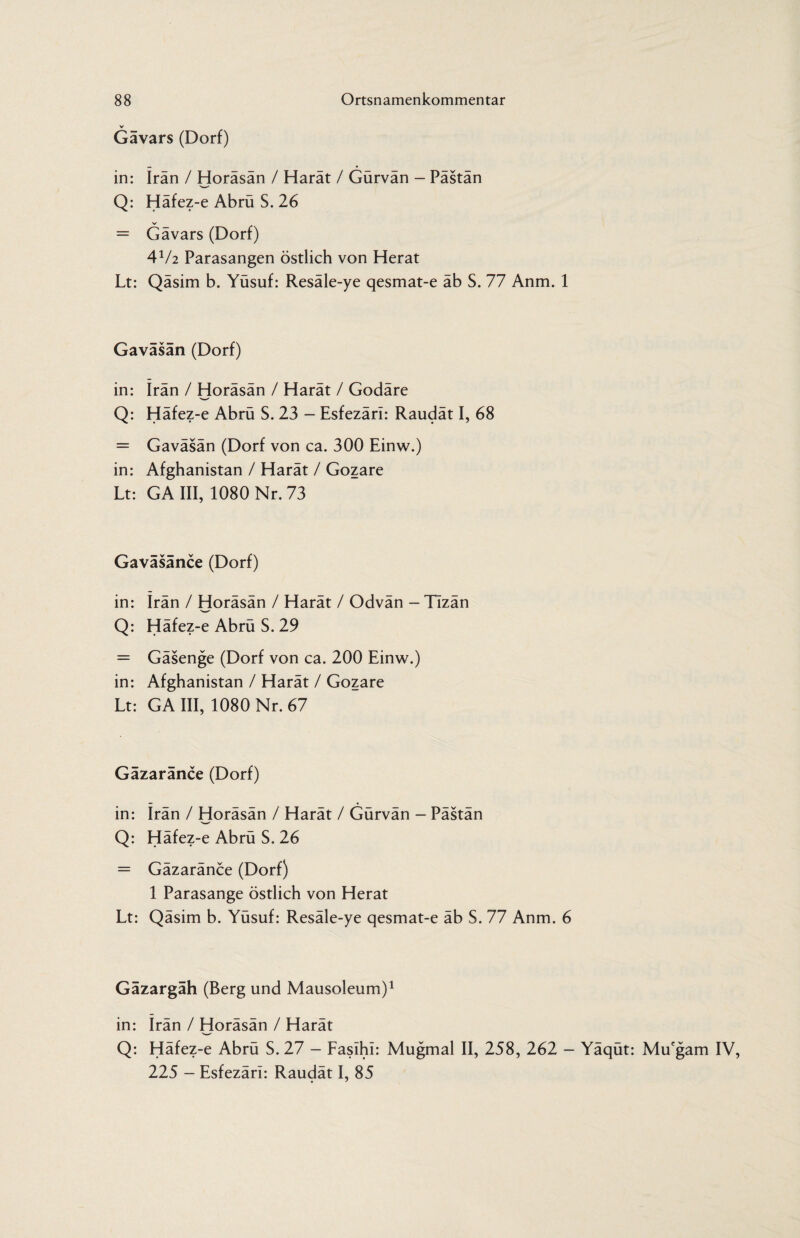V Gävars (Dorf) in: Iran / Horäsän / Harät / Gürvän - Pästän Q: Häfez-e Abrü S. 26 = Gävars (Dorf) 4V2 Parasangen östlich von Herat Lt: Qäsim b. Yüsuf: Resäle-ye qesmat-e äb S. 77 Anm. 1 Gaväsän (Dorf) in: Iran / Horäsän / Harät / Godäre Q: Häfez-e Abrü S. 23 - Esfezäri: Raudät I, 68 = Gaväsän (Dorf von ca. 300 Einw.) in: Afghanistan / Harät / Gozare Lt: GA III, 1080 Nr. 73 Gaväsänce (Dorf) in: irän / Horäsän / Harät / Odvän - TIzän Q: Häfez-e Abrü S. 29 = Gäsenge (Dorf von ca. 200 Einw.) in: Afghanistan / Harät / Gozare Lt: GA III, 1080 Nr. 67 Gazaränce (Dorf) in: Irän / Horäsän / Harät / Gürvän - Pästän Q: Häfez-e Abrü S. 26 = Gäzaränce (Dorf) 1 Parasange östlich von Herat Lt: Qäsim b. Yüsuf: Resäle-ye qesmat-e äb S. 77 Anm. 6 Gäzargäh (Berg und Mausoleum)1 in: irän / Horäsän / Harät Q: Häfez-e Abrü S. 27 - Faslhl: Mugmal II, 258, 262 - Yäqüt: Mucgam IV, 225 - Esfezäri: Raudät I, 85