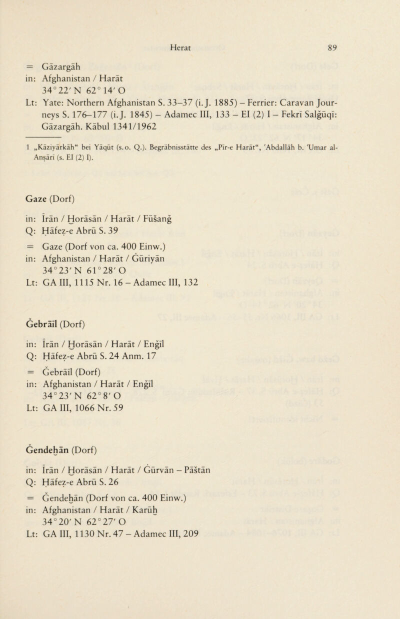 = Gazargah in: Afghanistan / Harät 34° 22' N 62° 14' O Lt: Yate: Northern Afghanistan S. 33-37 (i. J. 1885) - Ferrier: Caravan Jour¬ neys S. 176—177 (i. J. 1845) — Adamec III, 133 — El (2) I — Fekrl Salgüql: Gäzargäh. Kabul 1341/1962 1 „Kaziyarkah“ bei Yaqut (s.o. Q.). Begräbnisstätte des „Pir-e Harat“, 'Abdallah b. 'Umar al- Ansäri (s. EI (2) I). Gaze (Dorf) in: Iran / Horäsän / Harät / Füsang Q: Häfez-e Abrü S. 39 = Gaze (Dorf von ca. 400 Einw.) in: Afghanistan / Harät / Güriyän 34°23'N 61 °28' O Lt: GA III, 1115 Nr. 16 - Adamec III, 132 Gebrail (Dorf) in: irän / Horäsän / Harät / Engil Q: Häfez-e Abrü S. 24 Anm. 17 = Gebräll (Dorf) in: Afghanistan / Harät / Engll 34°23'N 62° 8'O Lt: GA III, 1066 Nr. 59 V Gendehän (Dorf) in: Irän / Horäsän / Harät / Gürvän - Pästän Q: Häfez-e Abrü S. 26 = Gendehän (Dorf von ca. 400 Einw.) in: Afghanistan / Harät / Karüh 34°20' N 62°27' O Lt: GA III, 1130 Nr. 47 - Adamec III, 209