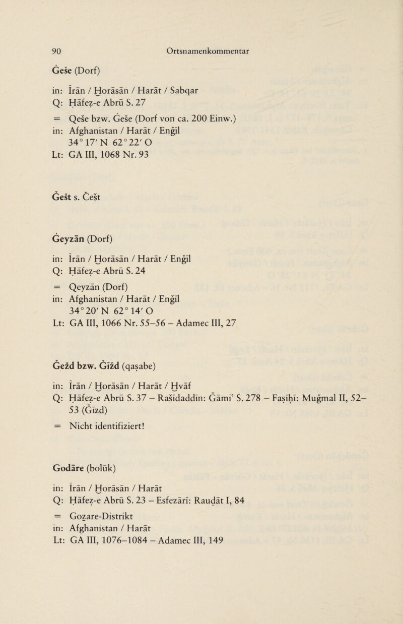 Gese (Dorf) in: Iran / Horäsän / Harät / Sabqar Q: Häfez-e Abrü S. 27 = Qese bzw. Gese (Dorf von ca. 200 Einw.) in: Afghanistan / Harät / Engil 34° 17' N 62°22'0 Lt: GA III, 1068 Nr. 93 Gest s. Cest Geyzän (Dorf) in: Iran / Horäsän / Harät / Engil Q: Häfez-e Abrü S. 24 = Qeyzän (Dorf) in: Afghanistan / Harät / Engil 34°20' N 62° 14' O Lt: GA III, 1066 Nr. 55-56 - Adamec III, 27 Gezd bzw. Gizd (qasabe) in: Irän / Horäsän / Harät / Hväf Q: Häfez-e Abrü S. 37 - Rasldaddln: Gämie S. 278 - Fasihi: Mugmal II, 52- 53 (Gizd) = Nicht identifiziert! Godäre (boluk) in: Irän / Horäsän / Harät Q: Häfez-e Abrü S. 23 - Esfezäri: Raudät I, 84 = Gozare-Distrikt in: Afghanistan / Harät Lt: GA III, 1076-1084 - Adamec III, 149