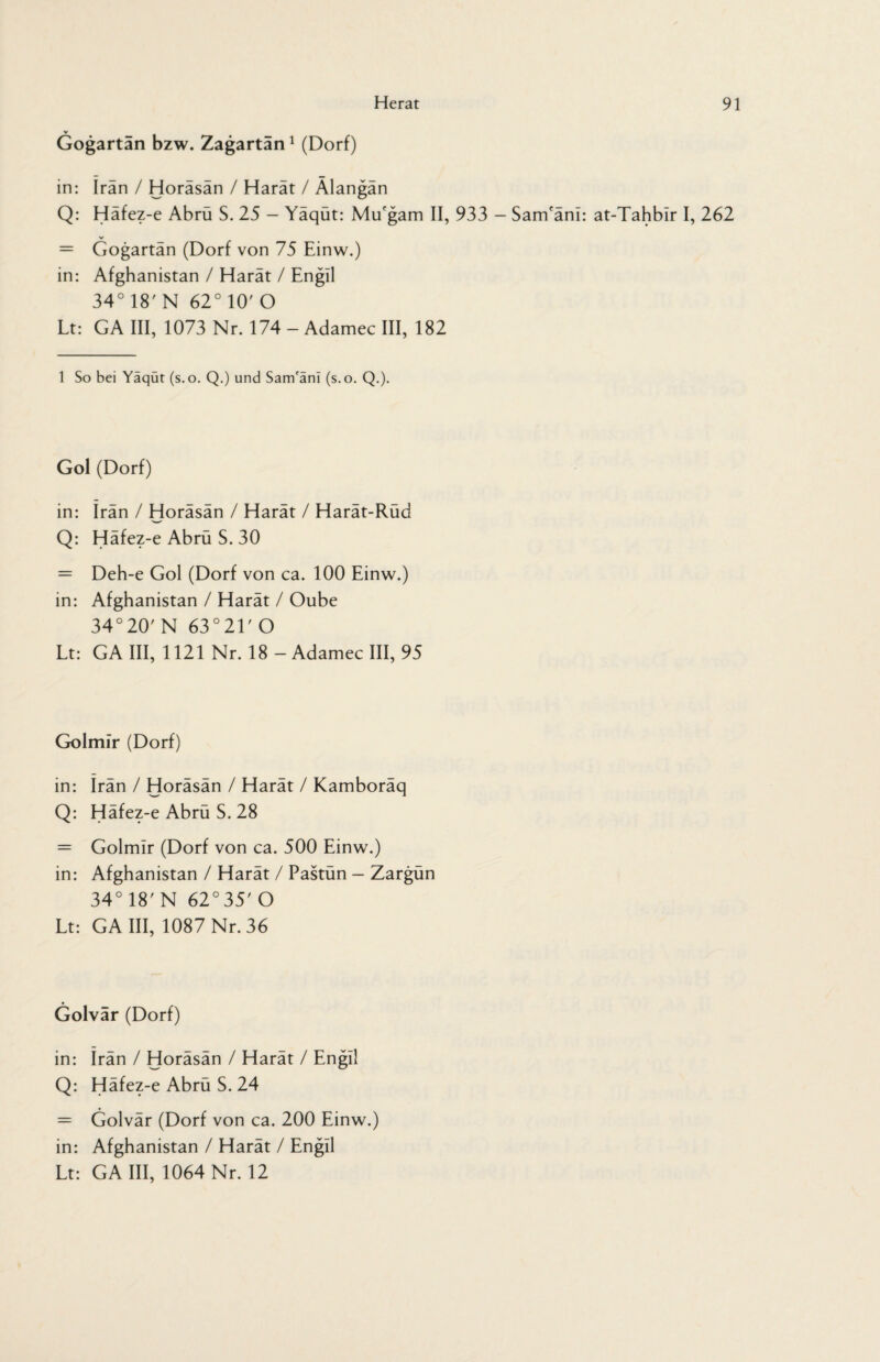 V Gogartän bzw. Zagartän1 (Dorf) in: irän / Horäsän / Harät / Älangän Q: Häfez-e Abrü S. 25 - Yäqüt: Mu'gam II, 933 - Sam'äni: at-Tahbir I, 262 = Gogartän (Dorf von 75 Einw.) in: Afghanistan / Harät / Engil 34° 18' N 62°10/O Lt: GA III, 1073 Nr. 174 - Adamec III, 182 1 So bei Yaqut (s.o. Q.) und Sam'arn (s.o. Q.). Gol (Dorf) in: irän / Horäsän / Harät / Harät-Rüd Q: Häfez-e Abrü S. 30 = Deh-e Gol (Dorf von ca. 100 Einw.) in: Afghanistan / Harät / Oube 34°20' N 63°21,0 Lt: GA III, 1121 Nr. 18 - Adamec III, 95 Golmir (Dorf) in: Irän / Horäsän / Harät / Kamboräq Q: Häfez-e Abrü S. 28 = Golmir (Dorf von ca. 500 Einw.) in: Afghanistan / Harät / Pastün - Zargün 34° 18'N 62°35'O Lt: GA III, 1087 Nr. 36 Golvär (Dorf) in: Irän / Horäsän / Harät / Engil Q: Häfez-e Abrü S. 24 = Golvär (Dorf von ca. 200 Einw.) in: Afghanistan / Harät / Engil Lt: GA III, 1064 Nr. 12