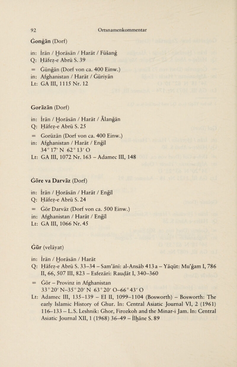 Gongan (Dorf) in: Iran / Horäsän / Harät / Füsang Q: Häfez-e Abrü S. 39 = Güngän (Dorf von ca. 400 Einw.) in: Afghanistan / Harät / Güriyän Lt: GA III, 1115 Nr. 12 Goräzän (Dorf) in: Iran / Horäsän / Harät / Älangän Q: Häfez-e Abrü S. 25 = Gorüzän (Dorf von ca. 400 Einw.) in: Afghanistan / Harät / Engil 34° 17' N 62° 13' O Lt: GA III, 1072 Nr. 163 - Adamec III, 148 Göre va Darvaz (Dorf) in: Irän / Horäsän / Harät / Engil Q: Häfez-e Abrü S. 24 = Gör Darväz (Dorf von ca. 500 Einw.) in: Afghanistan / Harät / Engil Lt: GA III, 1066 Nr. 45 Gür (veläyat) in: Irän / Horäsän / Harät Q: Häfez-e Abrü S. 33-34 - Sam'änl: al-Ansäb 413 a - Yäqüt: Mu'gam I, 786 II, 66, 507 III, 823 — Esfezäri: Raudät I, 340—360 = Gör - Provinz in Afghanistan 33 ° 20' N-35 ° 20' N 63 ° 20'0-66° 43'O Lt: Adamec III, 135—139 — EI II, 1099—1104 (Bosworth) - Bosworth: The early Islamic History of Ghur. In: Central Asiatic Journal VI, 2 (1961) 116—133 — L. S. Leshnik: Ghor, Firozkoh and the Minar-i Jam. In: Central Asiatic Journal XII, 1 (1968) 36-49 - Ühäne S. 89