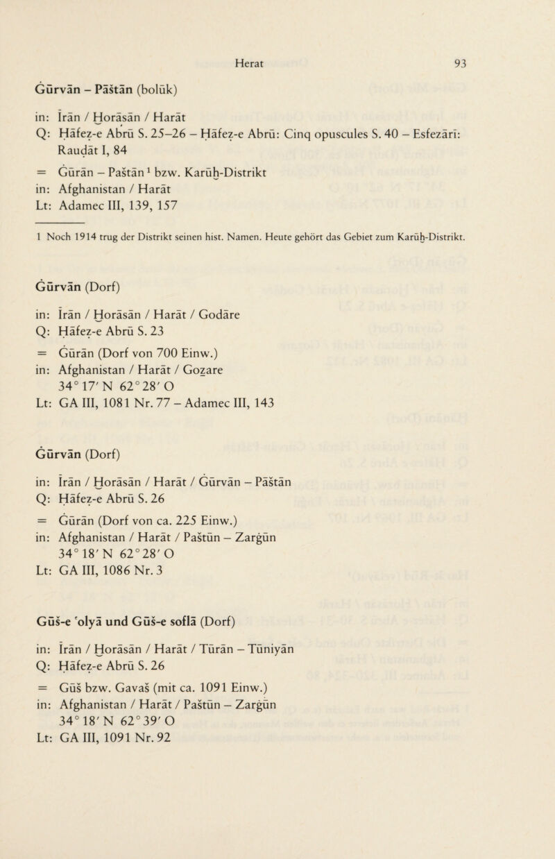 Gürvan - Pastan (boluk) in: Iran / Horäsän / Harät ^ $ Q: Häfez-e Abrü S. 25-26 - Häfez-e Abrü: Cinq opuscules S. 40 - Esfezäri: Raudät I, 84 = Gürän - Pastän 1 bzw. Karüh-Distrikt in: Afghanistan / Harät Lt: Adamec III, 139, 157 1 Noch 1914 trug der Distrikt seinen hist. Namen. Heute gehört das Gebiet zum Karüh-Distrikt. Gürvän (Dorf) in: Iran / Horäsän / Harät / Godäre Q: Häfez-e Abrü S. 23 = Gürän (Dorf von 700 Einw.) in: Afghanistan / Harät / Gozare 34° 17' N 62° 28' O Lt: GA III, 1081 Nr. 77 - Adamec III, 143 Gürvan (Dorf) in: Irän / Horäsän / Harät / Gürvän - Pästän Q: Häfez-e Abrü S. 26 = Gürän (Dorf von ca. 225 Einw.) in: Afghanistan / Harät / Pastün — Zargün 34° 18' N 62°28' O Lt: GA III, 1086 Nr. 3 Güs-e colyä und Güs-e soflä (Dorf) in: Irän / Horäsän / Harät / Türän - Tüniyän Q: Häfez-e Abrü S. 26 = Güs bzw. Gavas (mit ca. 1091 Einw.) in: Afghanistan / Harät / Pastün - Zargün 34° 18' N 62°39' O Lt: GA III, 1091 Nr. 92
