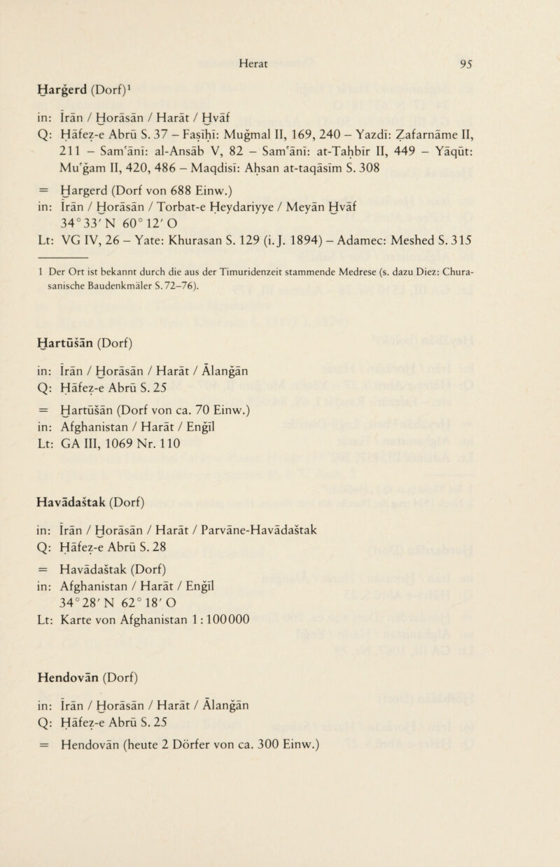 Hargerd (Dorf)1 in: Iran / Horäsän / Harät / Hväf Q: Häfez-e Abrü S. 37 - Faslhl: Mugmal II, 169, 240 - Yazdl: Zafarnäme II, 211 - Sam'änl: al-Ansäb V, 82 — Sam'änl: at-Tahblr II, 449 — Yäqüt: Mu'gam II, 420, 486 - Maqdisi: Ahsan at-taqäslm S. 308 = Hargerd (Dorf von 688 Einw.) in: Iran / Horäsän / Torbat-e Heydariyye / Meyän Hväf 34°33rN 60°12' O Lt: VG IV, 26 - Yate: Khurasan S. 129 (i. J. 1894) - Adamec: Meshed S. 315 1 Der Ort ist bekannt durch die aus der Timuridenzeit stammende Medrese (s. dazu Diez: Chura- sanische Baudenkmäler S. 72-76). Hartüsän (Dorf) in: Irän / Horäsän / Harät / Alangän Q: Häfez-e Abrü S. 25 = Hartüsän (Dorf von ca. 70 Einw.) in: Afghanistan / Harät / Engil Lt: GA III, 1069 Nr. 110 Havädastak (Dorf) in: irän / Horäsän / Harät / Parväne-Havädastak Q: Häfez-e Abrü S. 28 = Havädastak (Dorf) in: Afghanistan / Harät / Engil 34°28'N 62°18'O Lt: Karte von Afghanistan 1:100000 Hendovan (Dorf) in: irän / Horäsän / Harät / Älangän Q: Häfez-e Abrü S. 25 = Hendovän (heute 2 Dörfer von ca. 300 Einw.)