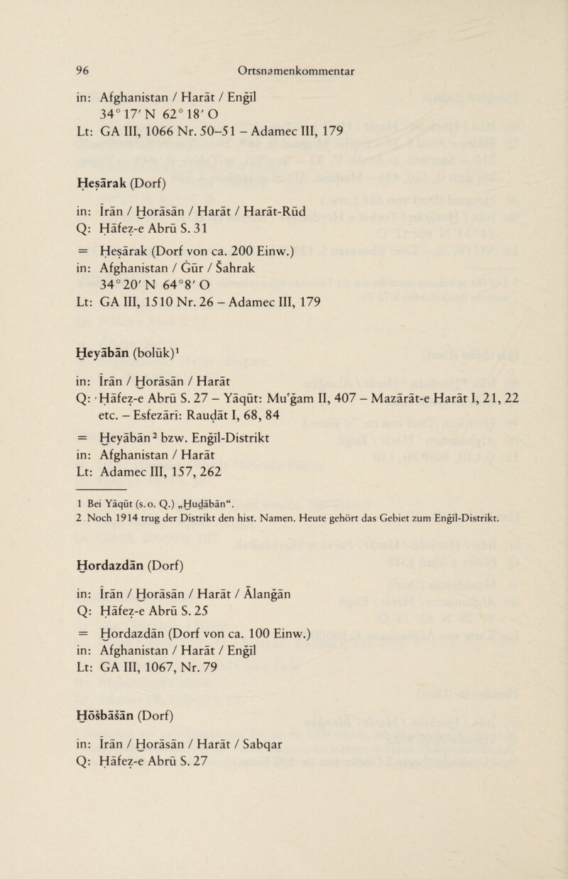 in: Afghanistan / Harat / Engil 34° 17' N 62° 18' O Lt: GA III, 1066 Nr. 50-51 - Adamec III, 179 Hesärak (Dorf) in: Iran / Horäsän / Harät / Harät-Rüd Q: Häfez-e Abrü S. 31 = Hesärak (Dorf von ca. 200 Einw.) in: Afghanistan / Gür / Sahrak 34°20'N 64°8' O Lt: GA III, 1510 Nr. 26 - Adamec III, 179 Heyäbän (boluk)1 in: Iran / Horäsän / Harät Q: Häfez-e Abrü S. 27 - Yäqüt: Mu'gam II, 407 - Mazärät-e Harät I, 21, 22 etc. — Esfezäri: Raudät I, 68, 84 = Heyäbän2 bzw. Engll-Distrikt in: Afghanistan / Harät Lt: Adamec III, 157, 262 1 Bei Yäqüt (s.o. Q.) „Hudäbän“. 2 Noch 1914 trug der Distrikt den hist. Namen. Heute gehört das Gebiet zum Engll-Distrikt. Hordazdän (Dorf) in: Irän / Horäsän / Harät / Älangän Q: Häfez-e Abrü S. 25 = Hordazdän (Dorf von ca. 100 Einw.) in: Afghanistan / Harät / Engil Lt: GA III, 1067, Nr. 79 Hosbasän (Dorf) in: Irän / Horäsän / Harät / Sabqar