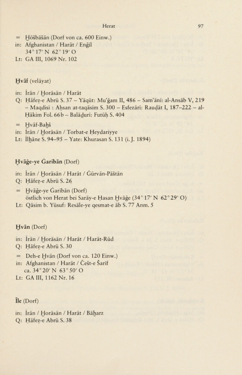 = Hosbasan (Dorf von ca. 600 Einw.) in: Afghanistan / Harät / Engll 34° 17' N 62° 19' O Lt: GA III, 1069 Nr. 102 Hvaf (velayat) in: Iran / Horäsän / Harät Q: Häfez-e Abrü S. 37 - Yäqüt: MiEgam II, 486 - Sanüäm: al-Ansäb V, 219 - Maqdisl : Ahsan at-taqäslm S. 300 - Esfezäri: Raudät I, 187-222 - al- Häkim Fol. 66 b — Baläduri: Futüh S. 404 = Hväf-Bahs in: Iran / Horäsän / Torbat-e Heydariyye Lt: Ilhäne S. 94-95 — Yate: Khurasan S. 131 (i.J. 1894) Hväge-ye Gariban (Dorf) in: Irän / Horäsän / Harät / Gürvän-Pästän Q: Häfez-e Abrü S. 26 = Hväge-ye Garlbän (Dorf) östlich von Herat bei Saräy-e Hasan Hväge (34° 17' N 62°29' O) Lt: Qäsim b. Yüsuf: Resäle-ye qesmat-e äb S. 77 Anm. 5 Hvan (Dorf) in: Irän / Horäsän / Harät / Harät-Rüd Q: Häfez-e Abrü S. 30 = Deh-e Hvän (Dorf von ca. 120 Einw.) in: Afghanistan / Harät / Cest-e Sarif ca. 34°20'N 63°50'O Lt: GA III, 1162 Nr. 16 Ile (Dorf) in: Irän / Horäsän / Harät / Bäharz ___ W