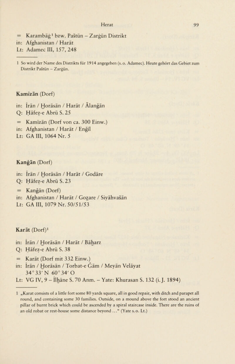 = Karambäg1 bzw. Pastün - Zargün Distrikt in: Afghanistan / Harät Lt: Adamec III, 157, 248 1 So wird der Name des Distrikts für 1914 angegeben (s. o. Adamec). Heute gehört das Gebiet zum Distrikt Pastün - Zargün. Kamizän (Dorf) in: Iran / Horäsän / Harät / Alangän Q: Häfez-e Abrü S. 25 = Kamizän (Dorf von ca. 300 Einw.) in: Afghanistan / Harät / Engll Lt: GA III, 1064 Nr. 5 Kangän (Dorf) in: irän / Horäsän / Harät / Godäre Q: Häfez-e Abrü S. 23 = Kangän (Dorf) in: Afghanistan / Harät / Gozare / Siyähvasän Lt: GA III, 1079 Nr. 50/51/53 Karat (Dorf)1 in: irän / Horäsän / Harät / Bäharz Q: Häfez-e Abrü S. 38 = Karät (Dorf mit 332 Einw.) — V in: Irän / Horäsän / Torbat-e Gäm / Meyän Veläyat 34°33rN 60°34' O Lt: VG IV, 9 - Ilhäne S. 70 Anm. - Yate: Khurasan S. 132 (i. J. 1894) 1 „Karat consists of a little fort some 80 yards square, all in good repair, with ditch and parapet all round, and containing some 30 families. Outside, on a mound above the fort stood an ancient pillar of burnt brick which could be ascended by a spiral staircase inside. There are the ruins of an old robat or rest-house some distance beyond ...“ (Yate s.o. Lt.)