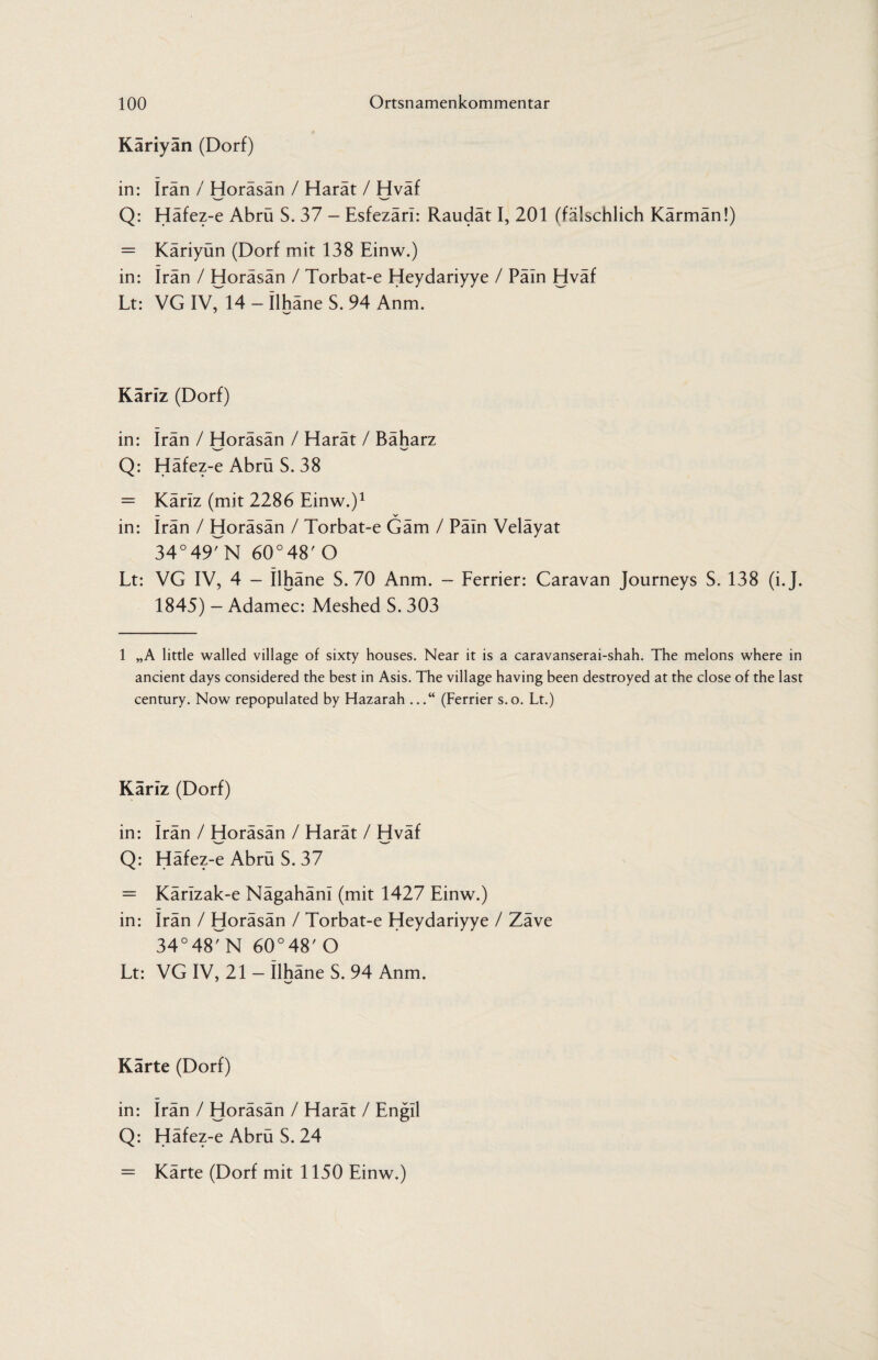 Käriyan (Dorf) in: Iran / Horäsän / Harät / Hväf Q: Häfez-e Abrü S. 37 - Esfezärl: Raudät I, 201 (fälschlich Kärmän!) = Käriyün (Dorf mit 138 Einw.) in: Iran / Horäsän / Torbat-e Heydariyye / Päin Hväf Lt: VG IV^ - ilhäne S. 94 Anm. Käriz (Dorf) in: Irän / Horäsän / Harät / Bäharz •w w Q: Häfez-e Abrü S. 38 = Käriz (mit 2286 Einw.)1 * * * * * in: Irän / Horäsän / Torbat-e Gäm / Päin Veläyat 34°497N 60°48' O Lt: VG IV, 4 — Ilhäne S. 70 Anm. — Ferrier: Caravan Journeys S. 138 (i.J. 1845) - Adamec: Meshed S. 303 1 „A little walled village of sixty houses. Near it is a caravanserai-shah. The melons where in ancient days considered the best in Asis. The village having been destroyed at the close of the last century. Now repopulated by Hazarah ...“ (Ferrier s.o. Lt.) Kariz (Dorf) in: irän / Horäsän / Harät / Hväf Q: Häfez-e Abrü S. 37 = Kärizak-e Nägahäni (mit 1427 Einw.) in: irän / Horäsän / Torbat-e Heydariyye / Zäve 34°48MM 60°48'O Lt: VG IV, 21 — ilhäne S. 94 Anm. J w Karte (Dorf) in: irän / Horäsän / Harät / Engil Q: Häfez-e Abrü S. 24 = Kärte (Dorf mit 1150 Einw.)