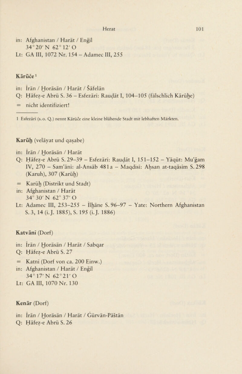 in: Afghanistan / Harat / Engil 34°20' N 62° 12' O Lt: GA III, 1072 Nr. 154 - Adamec III, 255 Käruce1 in: Iran / Horäsän / Harät / Säfelän Q: Häfez-e Abrü S. 36 — Esfezärl: Raudät I, 104-105 (fälschlich Kärühe) = nicht identifiziert! 1 Esfezari (s.o. Q.) nennt Karuce eine kleine blühende Stadt mit lebhaften Märkten. Karuh (velayat und qasabe) in: Iran / Horäsän / Harät Q: Häfez-e Abrü S. 29-39 - Esfezari: Raudät I, 151-152 - Yäqüt: Mu'gam IV, 270 - Sam'änl: al-Ansäb 481a - Maqdisi: Ahsan at-taqäslm S. 298 (Karuh), 307 (Karüh) = Karüh (Distrikt und Stadt) in: Afghanistan / Harät 34° 30' N 62° 37' O Lt: Adamec III, 253-255 - Ilhäne S. 96-97 - Yate: Northern Afghanistan S. 3, 14 (i.J. 1885), S. 195 (LJ. 1886) Katvani (Dorf) in: Irän / Horäsän / Harät / Sabqar Q: Häfez-e Abrü S. 27 = Katnl (Dorf von ca. 200 Einw.) in: Afghanistan / Harät / Engil 34° 17' N 62°21'0 Lt: GA III, 1070 Nr. 130 Kenär (Dorf) in: Irän / Horäsän / Harät / Gürvän-Pästän