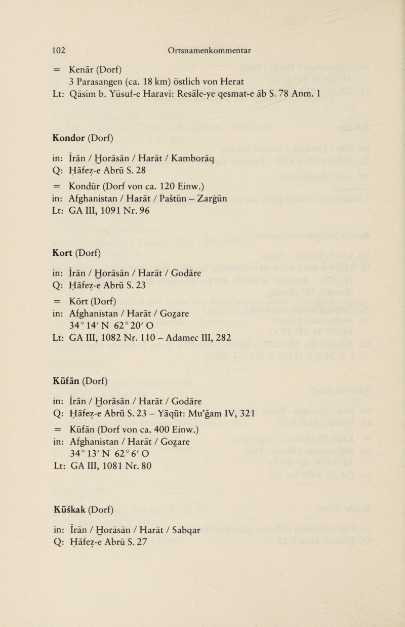 = Kenär (Dorf) 3 Parasangen (ca. 18 km) östlich von Herat Lt: Qäsim b. Yüsuf-e Haravi: Resäle-ye qesmat-e äb S. 78 Anm. 1 Kondor (Dorf) in: Iran / Horäsän / Harät / Kamboräq Q: Häfez-e Abrü S. 28 = Kondür (Dorf von ca. 120 Einw.) in: Afghanistan / Harät / Pastün — Zargün Lt: GAIII, 1091 Nr. 96 Kort (Dorf) in: Iran / Horäsän / Harät / Godäre -WO’ Q: Häfez-e Abrü S. 23 = Kört (Dorf) in: Afghanistan / Harät / Gozare 34° 14' N 62° 20' O Lt: GA III, 1082 Nr. 110 - Adamec III, 282 Küfän (Dorf) in: irän / Horäsän / Harät / Godäre Q: Häfez-e Abrü S. 23 - Yäqüt: Mu'gam IV, 321 = Küfän (Dorf von ca. 400 Einw.) in: Afghanistan / Harät / Gozare 34° 13' N 62° 6' O Lt: GAIII, 1081 Nr. 80 Küskak (Dorf) in: Irän / Horäsän / Harät / Sabqar